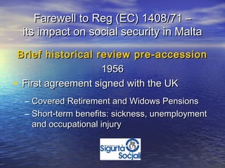 Farewell to Reg (EC) 1408/71 –
 its impact on social security in Malta

 Brief historical review pre-accession
                    1956
• First agreement signed with the UK
  – Covered Retirement and Widows Pensions
  – Short-term benefits: sickness, unemployment
    and occupational injury
 