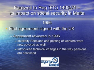 Farewell to Reg (EC) 1408/71 –
  its impact on social security in Malta

                    1956
• First agreement signed with the UK
  – Agreement reviewed in 1996
     - Invalidity Pensions and posting of workers were
         now covered as well
     -   Introduced technical changes in the way pensions
         are assessed
 