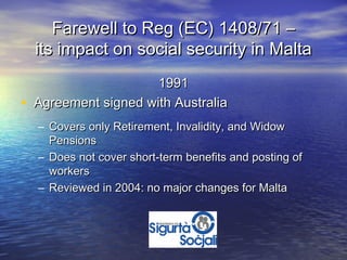 Farewell to Reg (EC) 1408/71 –
    its impact on social security in Malta
                       1991
•   Agreement signed with Australia
    – Covers only Retirement, Invalidity, and Widow
      Pensions
    – Does not cover short-term benefits and posting of
      workers
    – Reviewed in 2004: no major changes for Malta
 