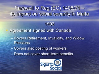 Farewell to Reg (EC) 1408/71 –
 its impact on social security in Malta

                  1992
• Agreement signed with Canada
  – Covers Retirement, Invalidity, and Widow
    Pensions
  – Covers also posting of workers
  – Does not cover short-term benefits
 