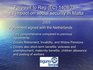 Farewell to Reg (EC) 1408/71 –
    its impact on social security in Malta
                       2003
•   Agreement signed with the Netherlands
    – Very comprehensive compared to previous
      agreements
    – Covers Retirement, Invalidity, and Widow Pensions
    – Covers also short-term benefits: sickness and
      unemployment, maternity benefits, children allowance
      and posting of workers
 