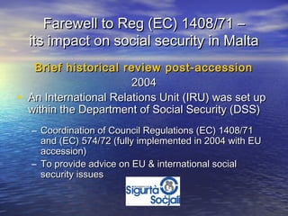 Farewell to Reg (EC) 1408/71 –
    its impact on social security in Malta
     Brief historical review post-accession
                         2004
•   An International Relations Unit (IRU) was set up
    within the Department of Social Security (DSS)
    – Coordination of Council Regulations (EC) 1408/71
      and (EC) 574/72 (fully implemented in 2004 with EU
      accession)
    – To provide advice on EU & international social
      security issues
 