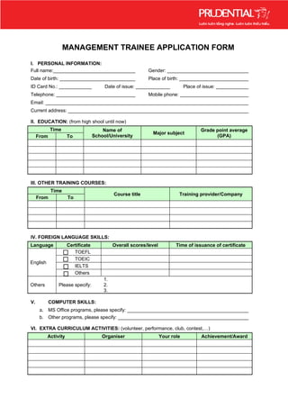 MANAGEMENT TRAINEE APPLICATION FORM
I. PERSONAL INFORMATION:
Full name:_______________________________                  Gender: _______________________________
Date of birth: ____________________________                Place of birth: __________________________
ID Card No.: _____________              Date of issue: _____________           Place of issue: _____________
Telephone: ______________________________                  Mobile phone: __________________________
Email: ___________________________________________________________________________
Current address: ___________________________________________________________________

II. EDUCATION: (from high shool until now)
            Time                       Name of                                        Grade point average
                                                             Major subject
     From            To            School/University                                        (GPA)




III. OTHER TRAINING COURSES:
            Time
                                            Course title                   Training provider/Company
     From            To




IV. FOREIGN LANGUAGE SKILLS:
Language             Certificate            Overall scores/level          Time of issuance of certificate
                        TOEFL
                        TOEIC
English
                        IELTS
                        Others
                                       1.
Others         Please specify:         2.
                                       3.

V.          COMPUTER SKILLS:
      a. MS Office programs, please specify: _____________________________________________
      b. Other programs, please specify: _________________________________________________

VI. EXTRA CURRICULUM ACTIVITIES: (volunteer, performance, club, contest,…)
          Activity                     Organiser                   Your role           Achievement/Award
 