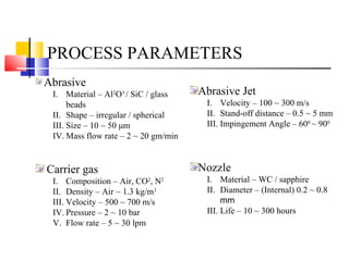 PROCESS PARAMETERS
Abrasive
I. Material – Al2
O3
/ SiC / glass
beads
II. Shape – irregular / spherical
III. Size – 10 ~ 50 μm
IV. Mass flow rate – 2 ~ 20 gm/min
Carrier gas
I. Composition – Air, CO2
, N2
II. Density – Air ~ 1.3 kg/m3
III. Velocity – 500 ~ 700 m/s
IV. Pressure – 2 ~ 10 bar
V. Flow rate – 5 ~ 30 lpm
Abrasive Jet
I. Velocity – 100 ~ 300 m/s
II. Stand-off distance – 0.5 ~ 5 mm
III. Impingement Angle – 600
~ 900
Nozzle
I. Material – WC / sapphire
II. Diameter – (Internal) 0.2 ~ 0.8
mm
III. Life – 10 ~ 300 hours
 