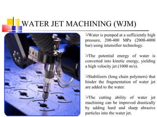 WATER JET MACHINING (WJM)
Water is pumped at a sufficiently high
pressure, 200-400 MPa (2000-4000
bar) using intensifier technology.
The potential energy of water is
converted into kinetic energy, yielding
a high velocity jet (1000 m/s).
Stabilizers (long chain polymers) that
hinder the fragmentation of water jet
are added to the water.
The cutting ability of water jet
machining can be improved drastically
by adding hard and sharp abrasive
particles into the water jet.
 