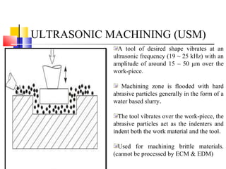 ULTRASONIC MACHINING (USM)
A tool of desired shape vibrates at an
ultrasonic frequency (19 ~ 25 kHz) with an
amplitude of around 15 – 50 μm over the
work-piece.
Machining zone is flooded with hard
abrasive particles generally in the form of a
water based slurry.
The tool vibrates over the work-piece, the
abrasive particles act as the indenters and
indent both the work material and the tool.
Used for machining brittle materials.
(cannot be processed by ECM & EDM)
 