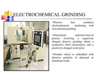 ELECTROCHEMICAL GRINDING
Process that combines
electrochemical machining with
conventional grinding.
Electrolytic material-removal
process involving a negatively
charged abrasive grinding wheel, a
conductive fluid (electrolyte), and a
positively charged work piece.
Grinder wheel is embedded with
abrasive particles of diamond or
aluminum oxide.
 