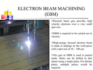 ELECTRON BEAM MACHINING
(EBM)
Electron beam gun provides high
velocity electrons over a very small
spot size.
EBM is required to be carried out in
vacuum.
High-energy focused electron beam
is made to impinge on the work-piece
with a spot size of 10 – 100 μm.
The gun in EBM is used in pulsed
mode. Holes can be drilled in thin
sheets using a single pulse. For thicker
plates, multiple pulses would be
required.
 
