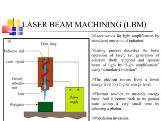 LASER BEAM MACHINING (LBM)
Laser stands for light amplification by
stimulated emission of radiation.
Lasing process describes the basic
operation of laser, i.e. generation of
coherent (both temporal and spatial)
beam of light by “light amplification”
using “stimulated emission”.
The electron moves from a lower
energy level to a higher energy level.
Electron reaches an unstable energy
band. And it comes back to its ground
state within a very small time by
releasing a photon.
Population inversion.
 