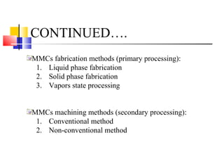 CONTINUED….
MMCs fabrication methods (primary processing):
1. Liquid phase fabrication
2. Solid phase fabrication
3. Vapors state processing
MMCs machining methods (secondary processing):
1. Conventional method
2. Non-conventional method
 