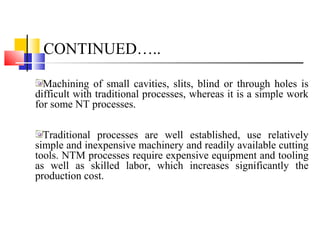 CONTINUED…..
Machining of small cavities, slits, blind or through holes is
difficult with traditional processes, whereas it is a simple work
for some NT processes.
Traditional processes are well established, use relatively
simple and inexpensive machinery and readily available cutting
tools. NTM processes require expensive equipment and tooling
as well as skilled labor, which increases significantly the
production cost.
 