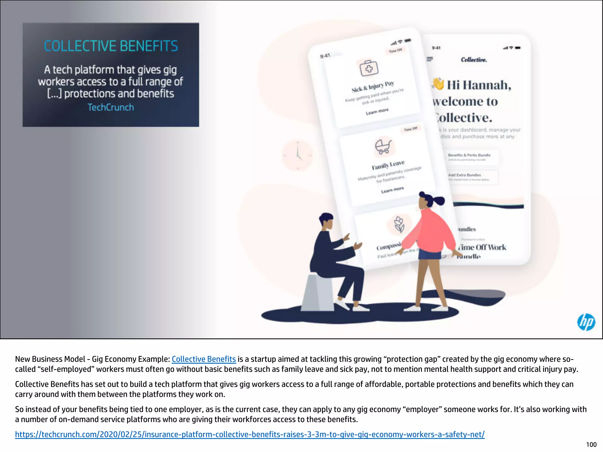 New Business Model - Gig Economy Example: Collective Benefits is a startup aimed at tackling this growing “protection gap” created by the gig economy where so-
called “self-employed” workers must often go without basic benefits such as family leave and sick pay, not to mention mental health support and critical injury pay.
Collective Benefits has set out to build a tech platform that gives gig workers access to a full range of affordable, portable protections and benefits which they can
carry around with them between the platforms they work on.
So instead of your benefits being tied to one employer, as is the current case, they can apply to any gig economy “employer” someone works for. It’s also working with
a number of on-demand service platforms who are giving their workforces access to these benefits.
https://techcrunch.com/2020/02/25/insurance-platform-collective-benefits-raises-3-3m-to-give-gig-economy-workers-a-safety-net/
100
 