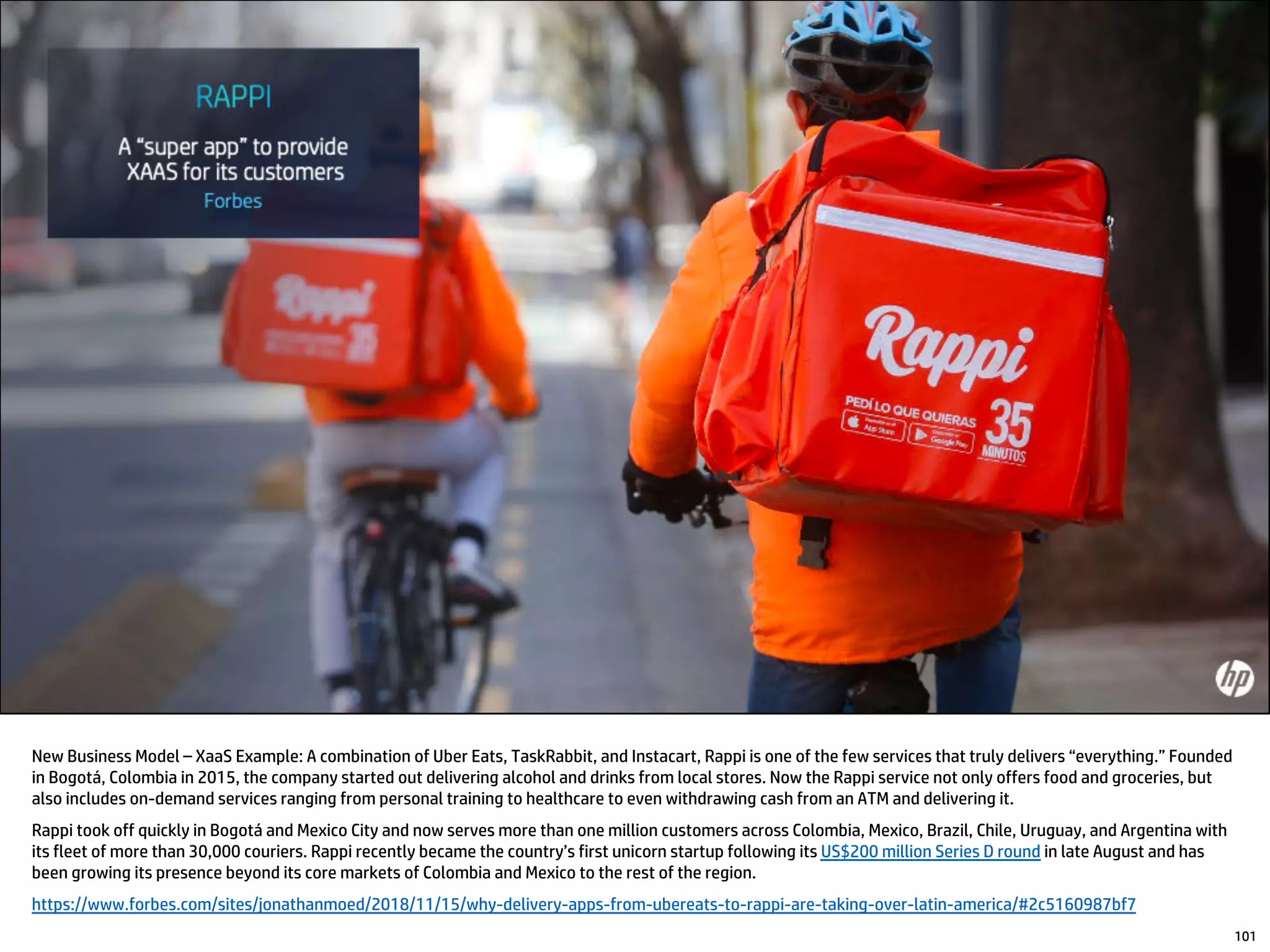 New Business Model – XaaS Example: A combination of Uber Eats, TaskRabbit, and Instacart, Rappi is one of the few services that truly delivers “everything.” Founded
in Bogotá, Colombia in 2015, the company started out delivering alcohol and drinks from local stores. Now the Rappi service not only offers food and groceries, but
also includes on-demand services ranging from personal training to healthcare to even withdrawing cash from an ATM and delivering it.
Rappi took off quickly in Bogotá and Mexico City and now serves more than one million customers across Colombia, Mexico, Brazil, Chile, Uruguay, and Argentina with
its fleet of more than 30,000 couriers. Rappi recently became the country’s first unicorn startup following its US$200 million Series D round in late August and has
been growing its presence beyond its core markets of Colombia and Mexico to the rest of the region.
https://www.forbes.com/sites/jonathanmoed/2018/11/15/why-delivery-apps-from-ubereats-to-rappi-are-taking-over-latin-america/#2c5160987bf7
101
 