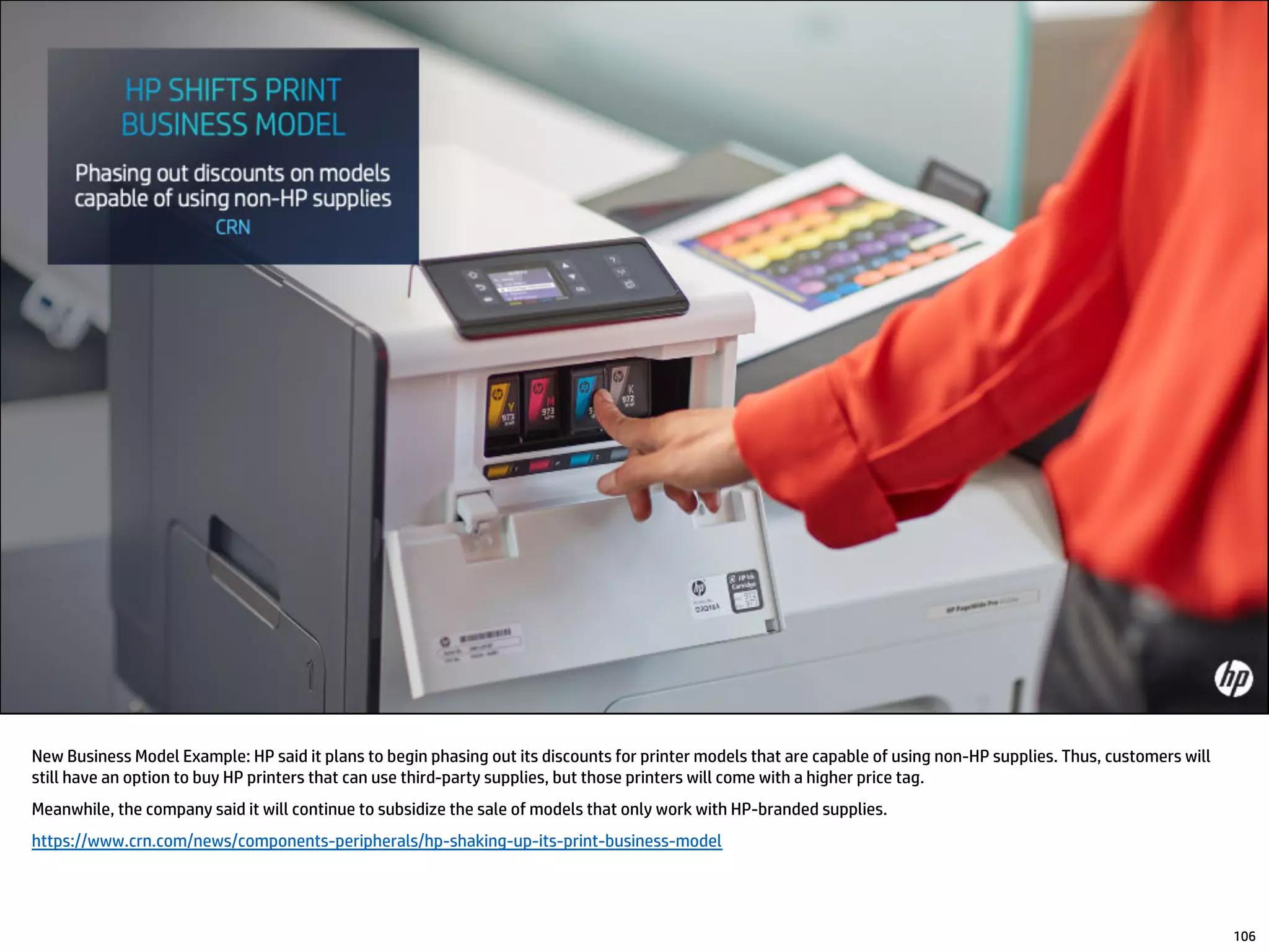 New Business Model Example: HP said it plans to begin phasing out its discounts for printer models that are capable of using non-HP supplies. Thus, customers will
still have an option to buy HP printers that can use third-party supplies, but those printers will come with a higher price tag.
Meanwhile, the company said it will continue to subsidize the sale of models that only work with HP-branded supplies.
https://www.crn.com/news/components-peripherals/hp-shaking-up-its-print-business-model
106
 