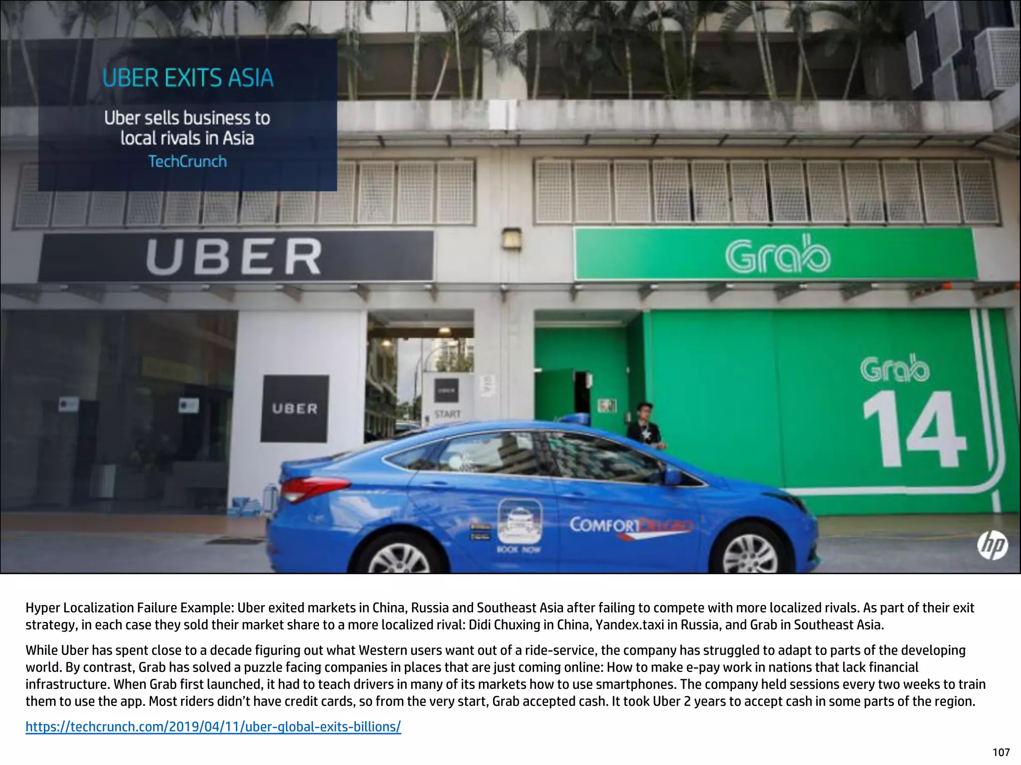 Hyper Localization Failure Example: Uber exited markets in China, Russia and Southeast Asia after failing to compete with more localized rivals. As part of their exit
strategy, in each case they sold their market share to a more localized rival: Didi Chuxing in China, Yandex.taxi in Russia, and Grab in Southeast Asia.
While Uber has spent close to a decade figuring out what Western users want out of a ride-service, the company has struggled to adapt to parts of the developing
world. By contrast, Grab has solved a puzzle facing companies in places that are just coming online: How to make e-pay work in nations that lack financial
infrastructure. When Grab first launched, it had to teach drivers in many of its markets how to use smartphones. The company held sessions every two weeks to train
them to use the app. Most riders didn’t have credit cards, so from the very start, Grab accepted cash. It took Uber 2 years to accept cash in some parts of the region.
https://techcrunch.com/2019/04/11/uber-global-exits-billions/
107
 