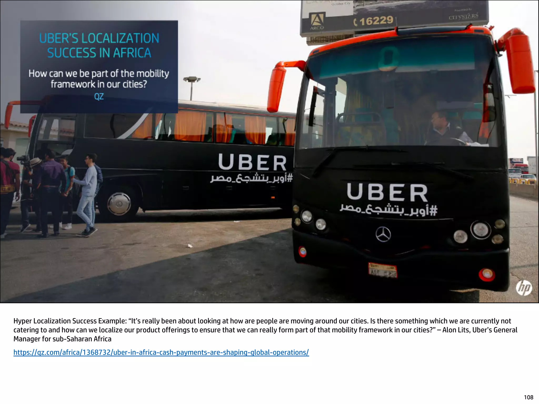 Hyper Localization Success Example: “It’s really been about looking at how are people are moving around our cities. Is there something which we are currently not
catering to and how can we localize our product offerings to ensure that we can really form part of that mobility framework in our cities?” – Alon Lits, Uber’s General
Manager for sub-Saharan Africa
https://qz.com/africa/1368732/uber-in-africa-cash-payments-are-shaping-global-operations/
108
 