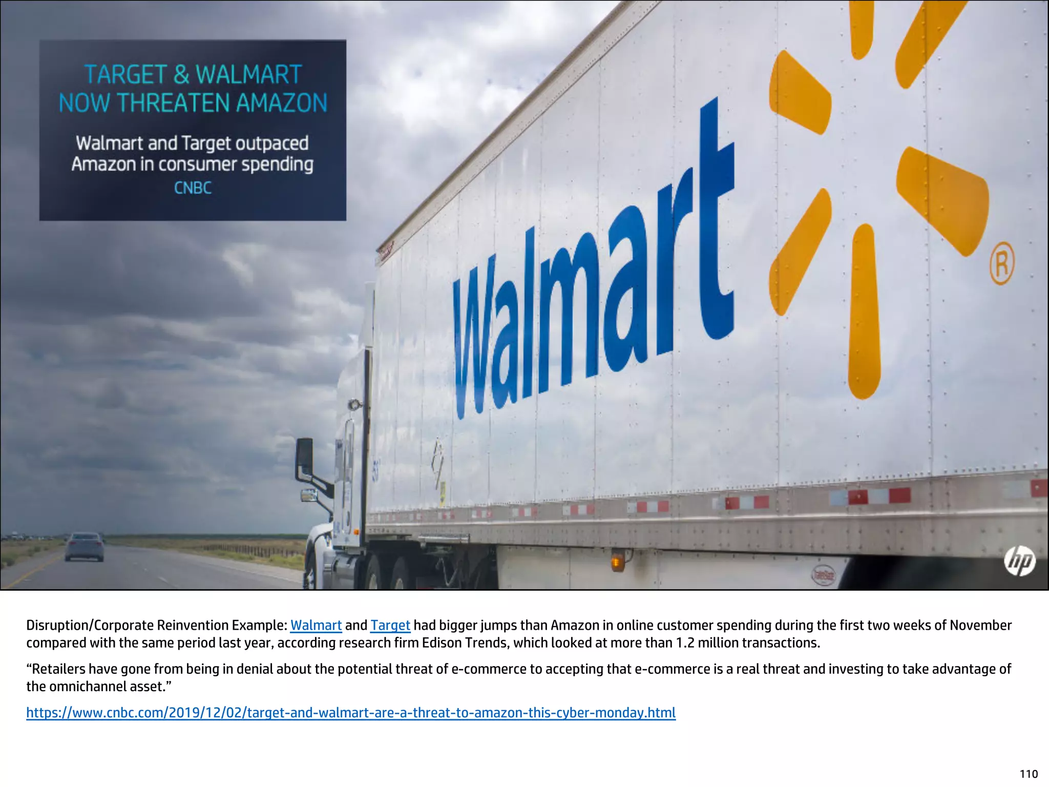 Disruption/Corporate Reinvention Example: Walmart and Target had bigger jumps than Amazon in online customer spending during the first two weeks of November
compared with the same period last year, according research firm Edison Trends, which looked at more than 1.2 million transactions.
“Retailers have gone from being in denial about the potential threat of e-commerce to accepting that e-commerce is a real threat and investing to take advantage of
the omnichannel asset.”
https://www.cnbc.com/2019/12/02/target-and-walmart-are-a-threat-to-amazon-this-cyber-monday.html
110
 
