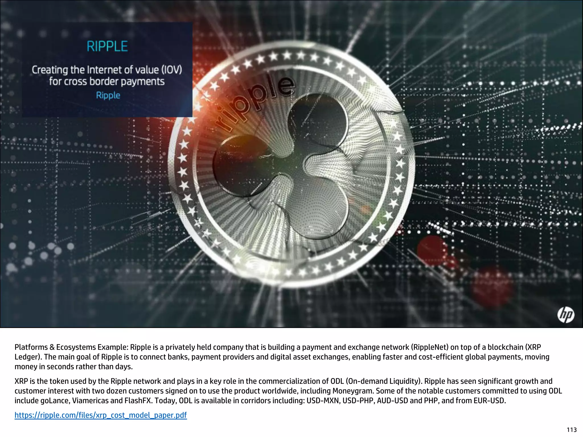 Platforms & Ecosystems Example: Ripple is a privately held company that is building a payment and exchange network (RippleNet) on top of a blockchain (XRP
Ledger). The main goal of Ripple is to connect banks, payment providers and digital asset exchanges, enabling faster and cost-efficient global payments, moving
money in seconds rather than days.
XRP is the token used by the Ripple network and plays in a key role in the commercialization of ODL (On-demand Liquidity). Ripple has seen significant growth and
customer interest with two dozen customers signed on to use the product worldwide, including Moneygram. Some of the notable customers committed to using ODL
include goLance, Viamericas and FlashFX. Today, ODL is available in corridors including: USD-MXN, USD-PHP, AUD-USD and PHP, and from EUR-USD.
https://ripple.com/files/xrp_cost_model_paper.pdf
113
 