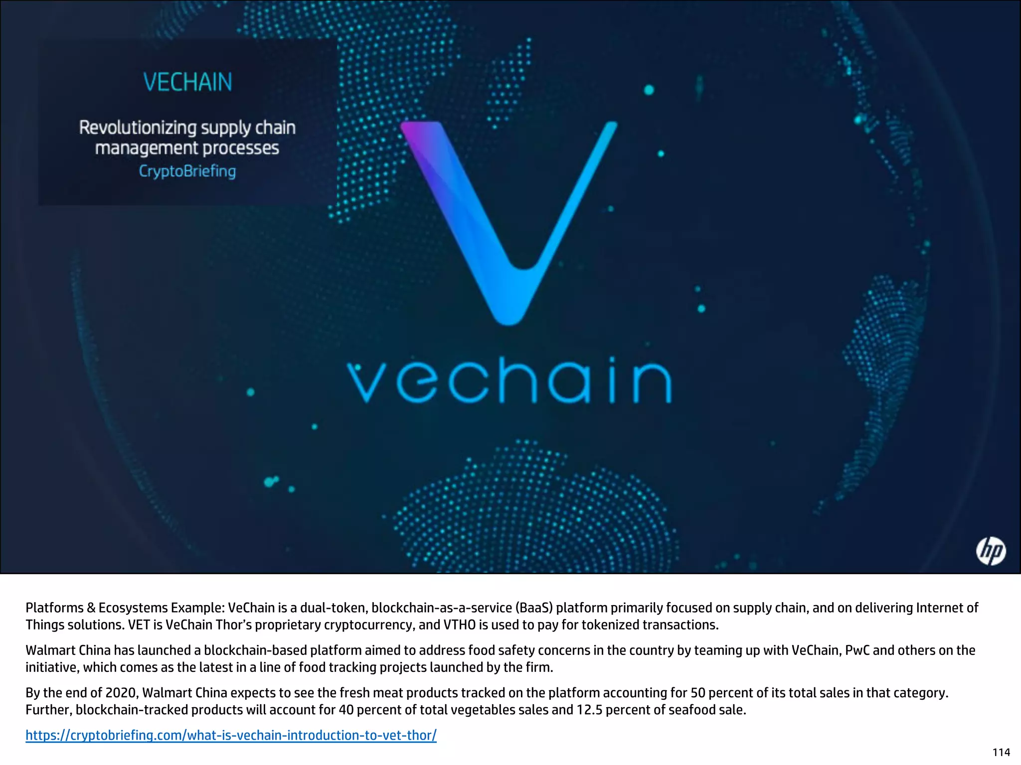 Platforms & Ecosystems Example: VeChain is a dual-token, blockchain-as-a-service (BaaS) platform primarily focused on supply chain, and on delivering Internet of
Things solutions. VET is VeChain Thor’s proprietary cryptocurrency, and VTHO is used to pay for tokenized transactions.
Walmart China has launched a blockchain-based platform aimed to address food safety concerns in the country by teaming up with VeChain, PwC and others on the
initiative, which comes as the latest in a line of food tracking projects launched by the firm.
By the end of 2020, Walmart China expects to see the fresh meat products tracked on the platform accounting for 50 percent of its total sales in that category.
Further, blockchain-tracked products will account for 40 percent of total vegetables sales and 12.5 percent of seafood sale.
https://cryptobriefing.com/what-is-vechain-introduction-to-vet-thor/
114
 
