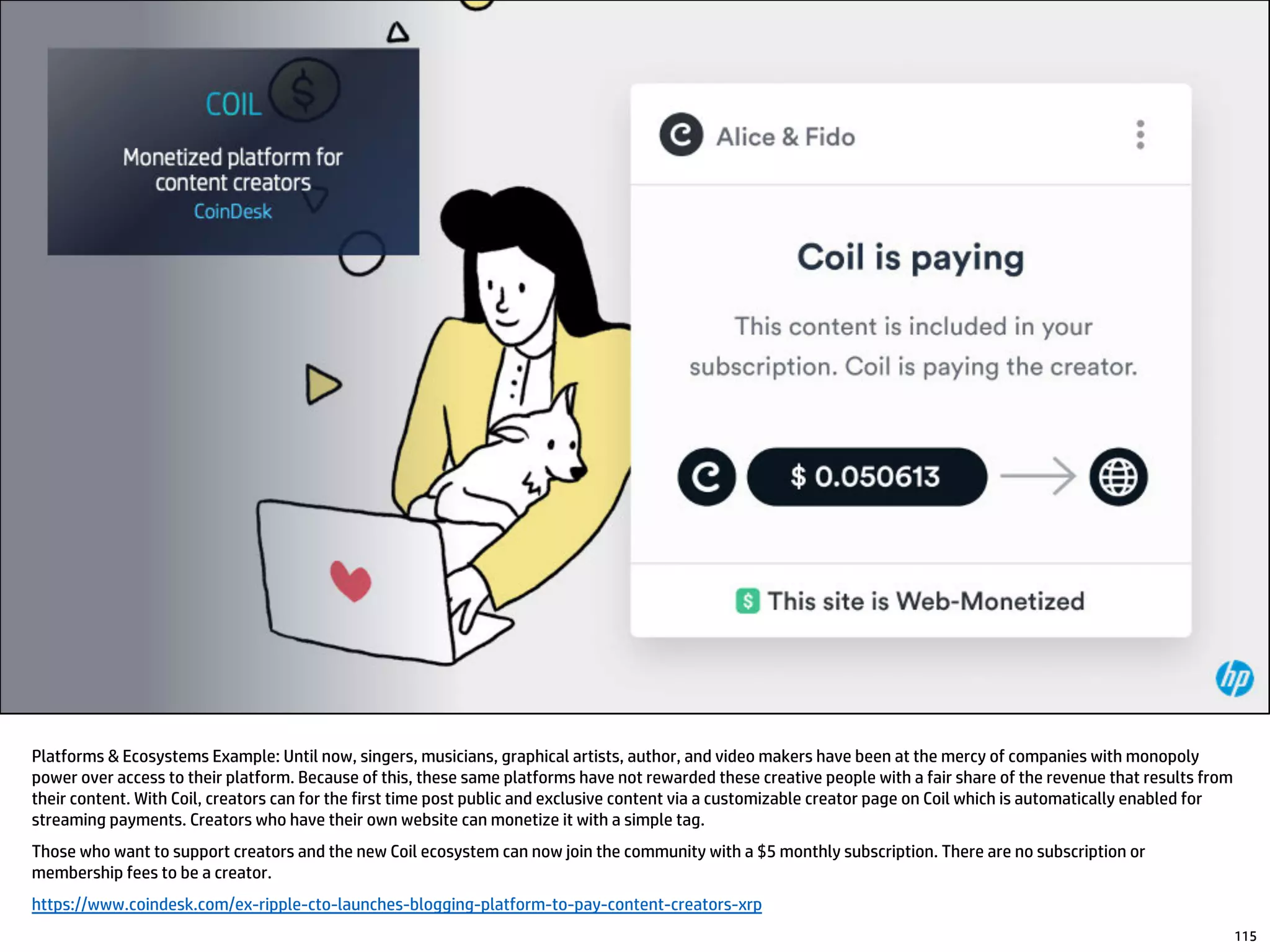 Platforms & Ecosystems Example: Until now, singers, musicians, graphical artists, author, and video makers have been at the mercy of companies with monopoly
power over access to their platform. Because of this, these same platforms have not rewarded these creative people with a fair share of the revenue that results from
their content. With Coil, creators can for the first time post public and exclusive content via a customizable creator page on Coil which is automatically enabled for
streaming payments. Creators who have their own website can monetize it with a simple tag.
Those who want to support creators and the new Coil ecosystem can now join the community with a $5 monthly subscription. There are no subscription or
membership fees to be a creator.
https://www.coindesk.com/ex-ripple-cto-launches-blogging-platform-to-pay-content-creators-xrp
115
 