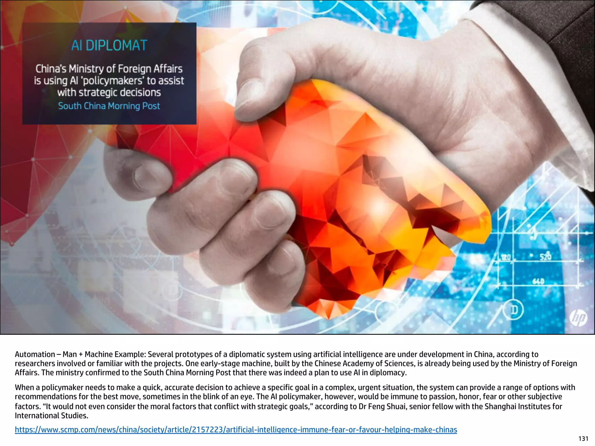 Automation – Man + Machine Example: Several prototypes of a diplomatic system using artificial intelligence are under development in China, according to
researchers involved or familiar with the projects. One early-stage machine, built by the Chinese Academy of Sciences, is already being used by the Ministry of Foreign
Affairs. The ministry confirmed to the South China Morning Post that there was indeed a plan to use AI in diplomacy.
When a policymaker needs to make a quick, accurate decision to achieve a specific goal in a complex, urgent situation, the system can provide a range of options with
recommendations for the best move, sometimes in the blink of an eye. The AI policymaker, however, would be immune to passion, honor, fear or other subjective
factors. “It would not even consider the moral factors that conflict with strategic goals,” according to Dr Feng Shuai, senior fellow with the Shanghai Institutes for
International Studies.
https://www.scmp.com/news/china/society/article/2157223/artificial-intelligence-immune-fear-or-favour-helping-make-chinas
131
 