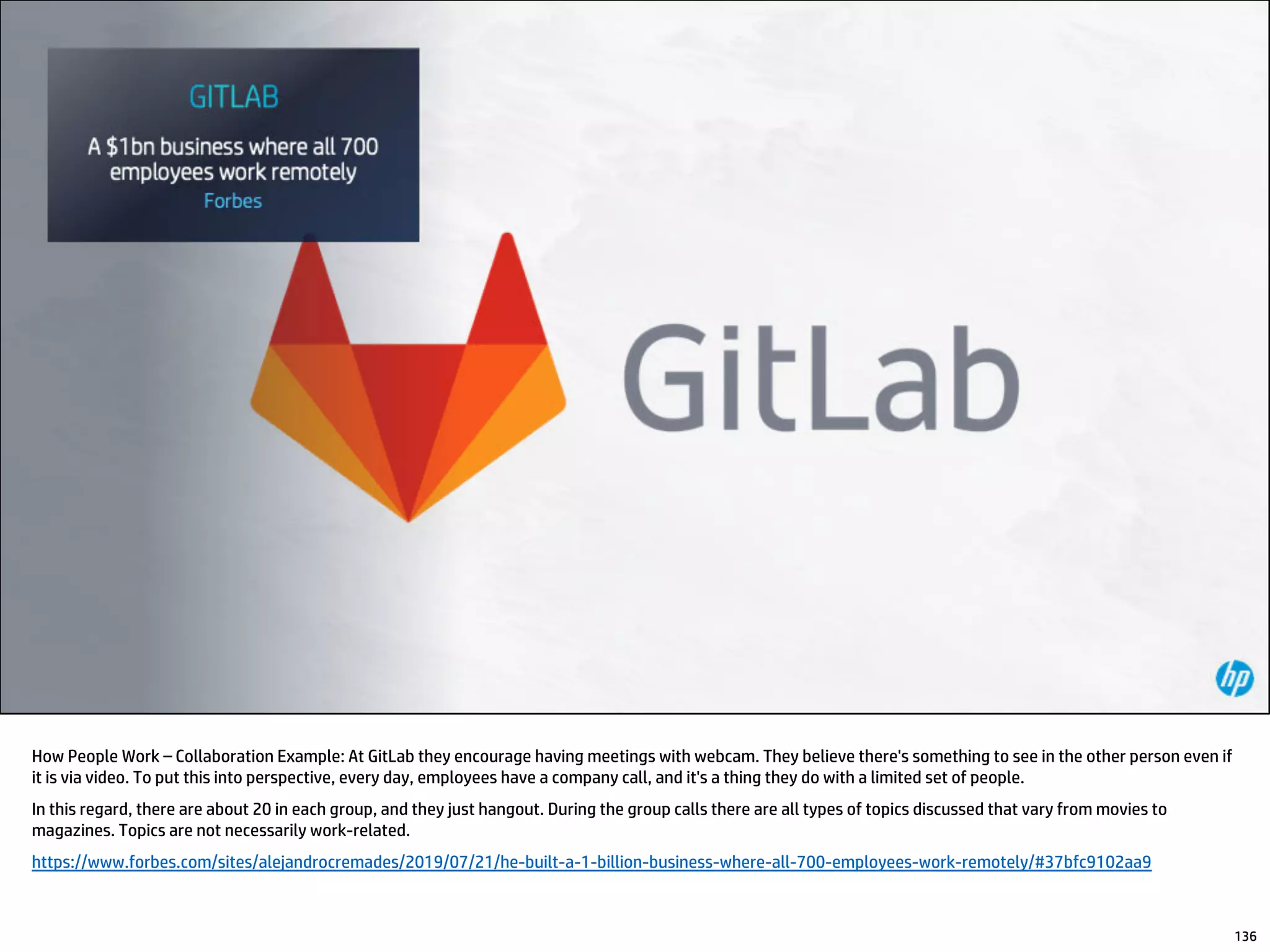 How People Work – Collaboration Example: At GitLab they encourage having meetings with webcam. They believe there's something to see in the other person even if
it is via video. To put this into perspective, every day, employees have a company call, and it's a thing they do with a limited set of people.
In this regard, there are about 20 in each group, and they just hangout. During the group calls there are all types of topics discussed that vary from movies to
magazines. Topics are not necessarily work-related.
https://www.forbes.com/sites/alejandrocremades/2019/07/21/he-built-a-1-billion-business-where-all-700-employees-work-remotely/#37bfc9102aa9
136
 