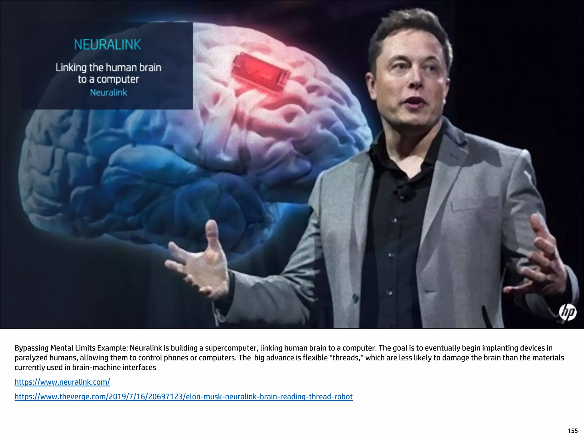 Bypassing Mental Limits Example: Neuralink is building a supercomputer, linking human brain to a computer. The goal is to eventually begin implanting devices in
paralyzed humans, allowing them to control phones or computers. The big advance is flexible “threads,” which are less likely to damage the brain than the materials
currently used in brain-machine interfaces
https://www.neuralink.com/
https://www.theverge.com/2019/7/16/20697123/elon-musk-neuralink-brain-reading-thread-robot
155
 
