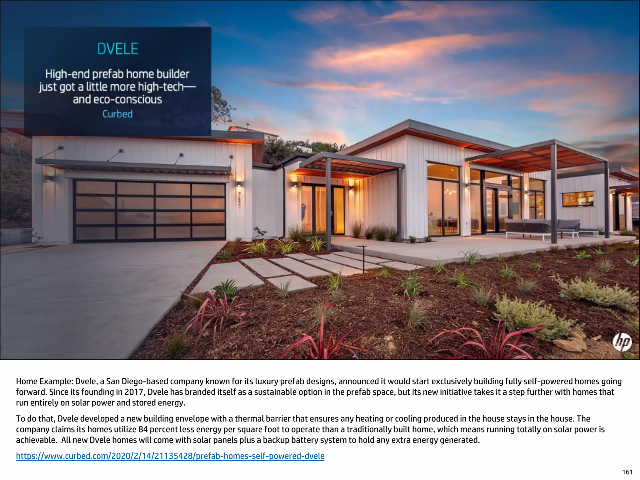 Home Example: Dvele, a San Diego-based company known for its luxury prefab designs, announced it would start exclusively building fully self-powered homes going
forward. Since its founding in 2017, Dvele has branded itself as a sustainable option in the prefab space, but its new initiative takes it a step further with homes that
run entirely on solar power and stored energy.
To do that, Dvele developed a new building envelope with a thermal barrier that ensures any heating or cooling produced in the house stays in the house. The
company claims its homes utilize 84 percent less energy per square foot to operate than a traditionally built home, which means running totally on solar power is
achievable. All new Dvele homes will come with solar panels plus a backup battery system to hold any extra energy generated.
https://www.curbed.com/2020/2/14/21135428/prefab-homes-self-powered-dvele
161
 