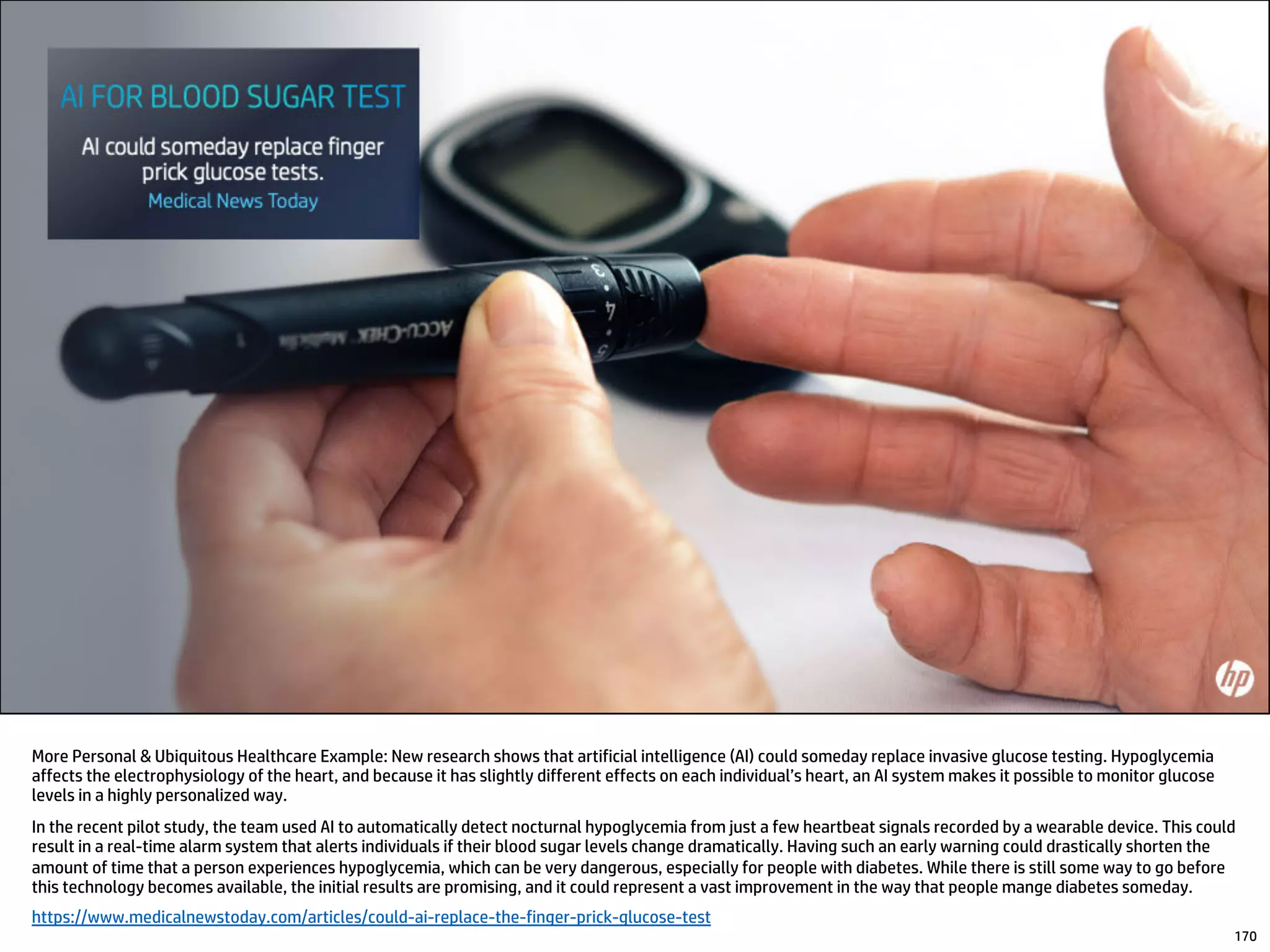 More Personal & Ubiquitous Healthcare Example: New research shows that artificial intelligence (AI) could someday replace invasive glucose testing. Hypoglycemia
affects the electrophysiology of the heart, and because it has slightly different effects on each individual’s heart, an AI system makes it possible to monitor glucose
levels in a highly personalized way.
In the recent pilot study, the team used AI to automatically detect nocturnal hypoglycemia from just a few heartbeat signals recorded by a wearable device. This could
result in a real-time alarm system that alerts individuals if their blood sugar levels change dramatically. Having such an early warning could drastically shorten the
amount of time that a person experiences hypoglycemia, which can be very dangerous, especially for people with diabetes. While there is still some way to go before
this technology becomes available, the initial results are promising, and it could represent a vast improvement in the way that people mange diabetes someday.
https://www.medicalnewstoday.com/articles/could-ai-replace-the-finger-prick-glucose-test
170
 