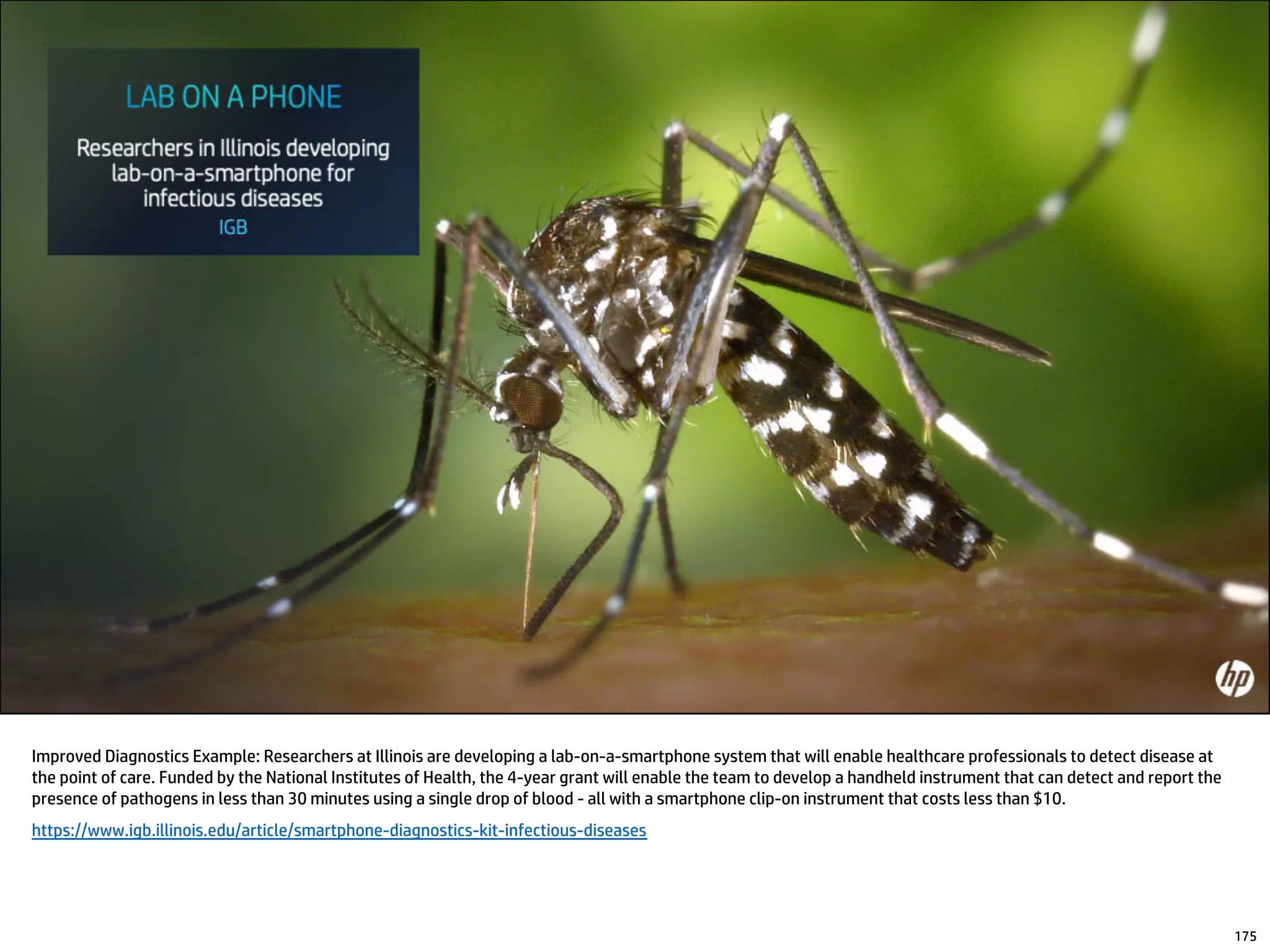 Improved Diagnostics Example: Researchers at Illinois are developing a lab-on-a-smartphone system that will enable healthcare professionals to detect disease at
the point of care. Funded by the National Institutes of Health, the 4-year grant will enable the team to develop a handheld instrument that can detect and report the
presence of pathogens in less than 30 minutes using a single drop of blood - all with a smartphone clip-on instrument that costs less than $10.
https://www.igb.illinois.edu/article/smartphone-diagnostics-kit-infectious-diseases
175
 