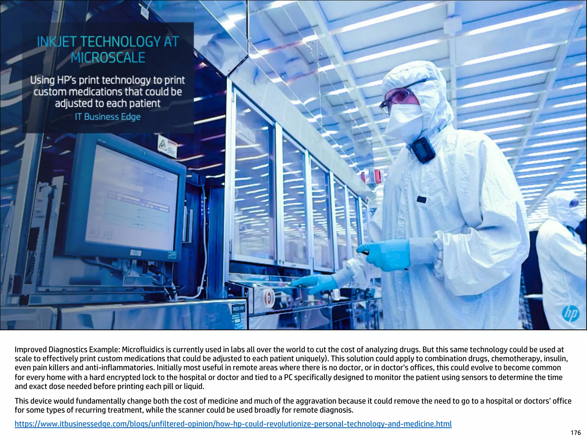 Improved Diagnostics Example: Microfluidics is currently used in labs all over the world to cut the cost of analyzing drugs. But this same technology could be used at
scale to effectively print custom medications that could be adjusted to each patient uniquely). This solution could apply to combination drugs, chemotherapy, insulin,
even pain killers and anti-inflammatories. Initially most useful in remote areas where there is no doctor, or in doctor’s offices, this could evolve to become common
for every home with a hard encrypted lock to the hospital or doctor and tied to a PC specifically designed to monitor the patient using sensors to determine the time
and exact dose needed before printing each pill or liquid.
This device would fundamentally change both the cost of medicine and much of the aggravation because it could remove the need to go to a hospital or doctors’ office
for some types of recurring treatment, while the scanner could be used broadly for remote diagnosis.
https://www.itbusinessedge.com/blogs/unfiltered-opinion/how-hp-could-revolutionize-personal-technology-and-medicine.html
176
 