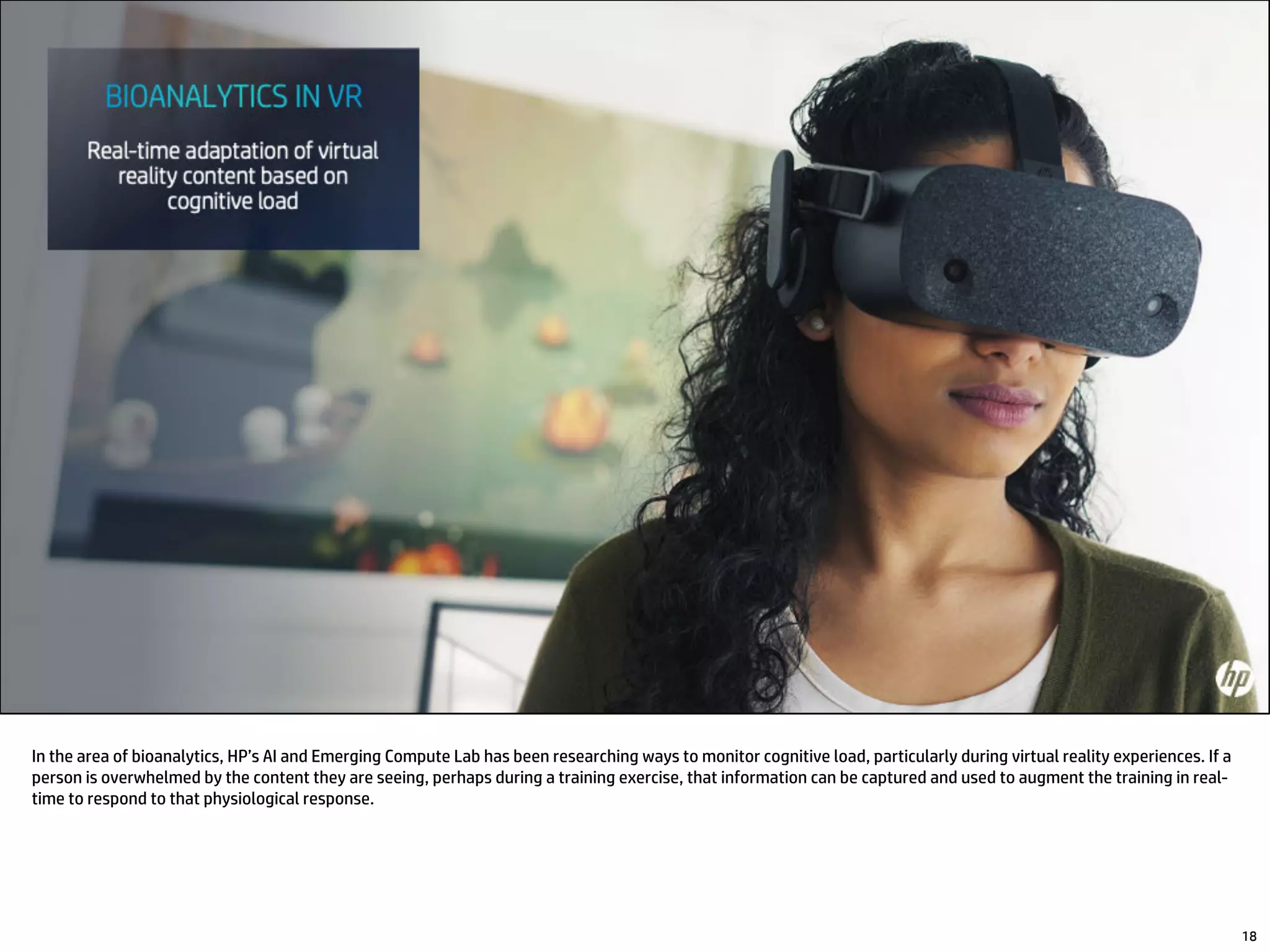 In the area of bioanalytics, HP’s AI and Emerging Compute Lab has been researching ways to monitor cognitive load, particularly during virtual reality experiences. If a
person is overwhelmed by the content they are seeing, perhaps during a training exercise, that information can be captured and used to augment the training in real-
time to respond to that physiological response.
18
 