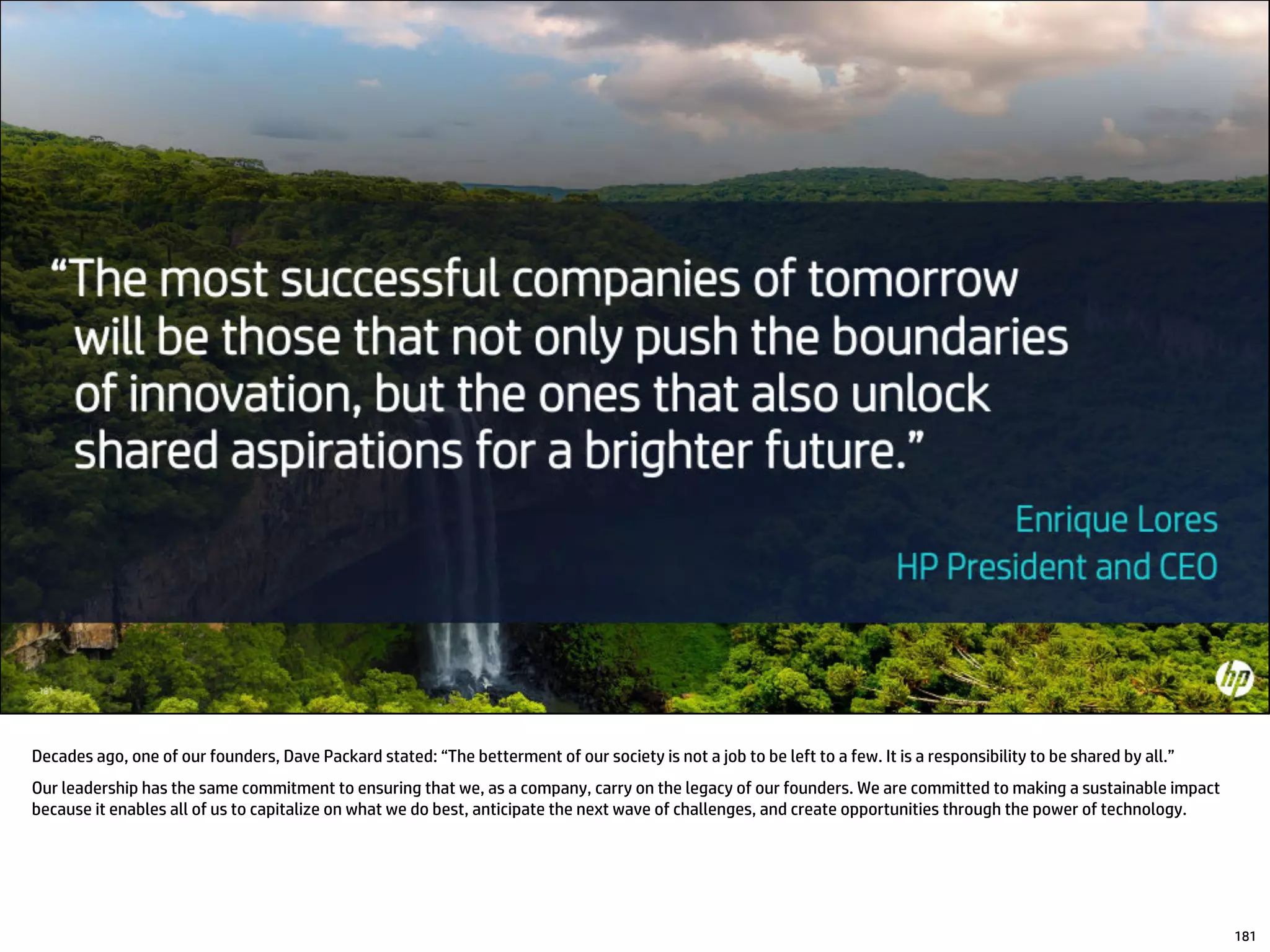 181
Decades ago, one of our founders, Dave Packard stated: “The betterment of our society is not a job to be left to a few. It is a responsibility to be shared by all.”
Our leadership has the same commitment to ensuring that we, as a company, carry on the legacy of our founders. We are committed to making a sustainable impact
because it enables all of us to capitalize on what we do best, anticipate the next wave of challenges, and create opportunities through the power of technology.
 