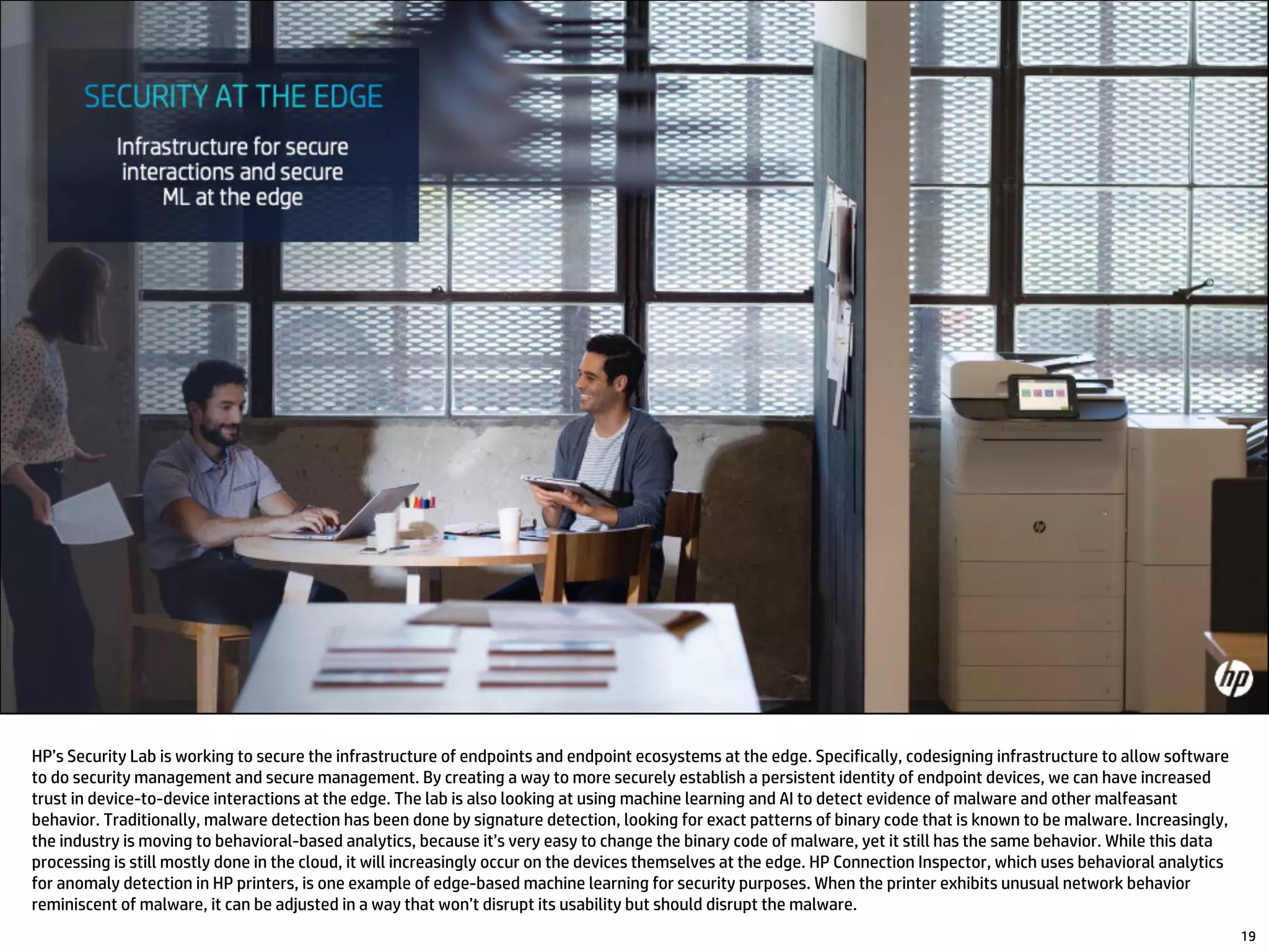 HP’s Security Lab is working to secure the infrastructure of endpoints and endpoint ecosystems at the edge. Specifically, codesigning infrastructure to allow software
to do security management and secure management. By creating a way to more securely establish a persistent identity of endpoint devices, we can have increased
trust in device-to-device interactions at the edge. The lab is also looking at using machine learning and AI to detect evidence of malware and other malfeasant
behavior. Traditionally, malware detection has been done by signature detection, looking for exact patterns of binary code that is known to be malware. Increasingly,
the industry is moving to behavioral-based analytics, because it’s very easy to change the binary code of malware, yet it still has the same behavior. While this data
processing is still mostly done in the cloud, it will increasingly occur on the devices themselves at the edge. HP Connection Inspector, which uses behavioral analytics
for anomaly detection in HP printers, is one example of edge-based machine learning for security purposes. When the printer exhibits unusual network behavior
reminiscent of malware, it can be adjusted in a way that won’t disrupt its usability but should disrupt the malware.
19
 