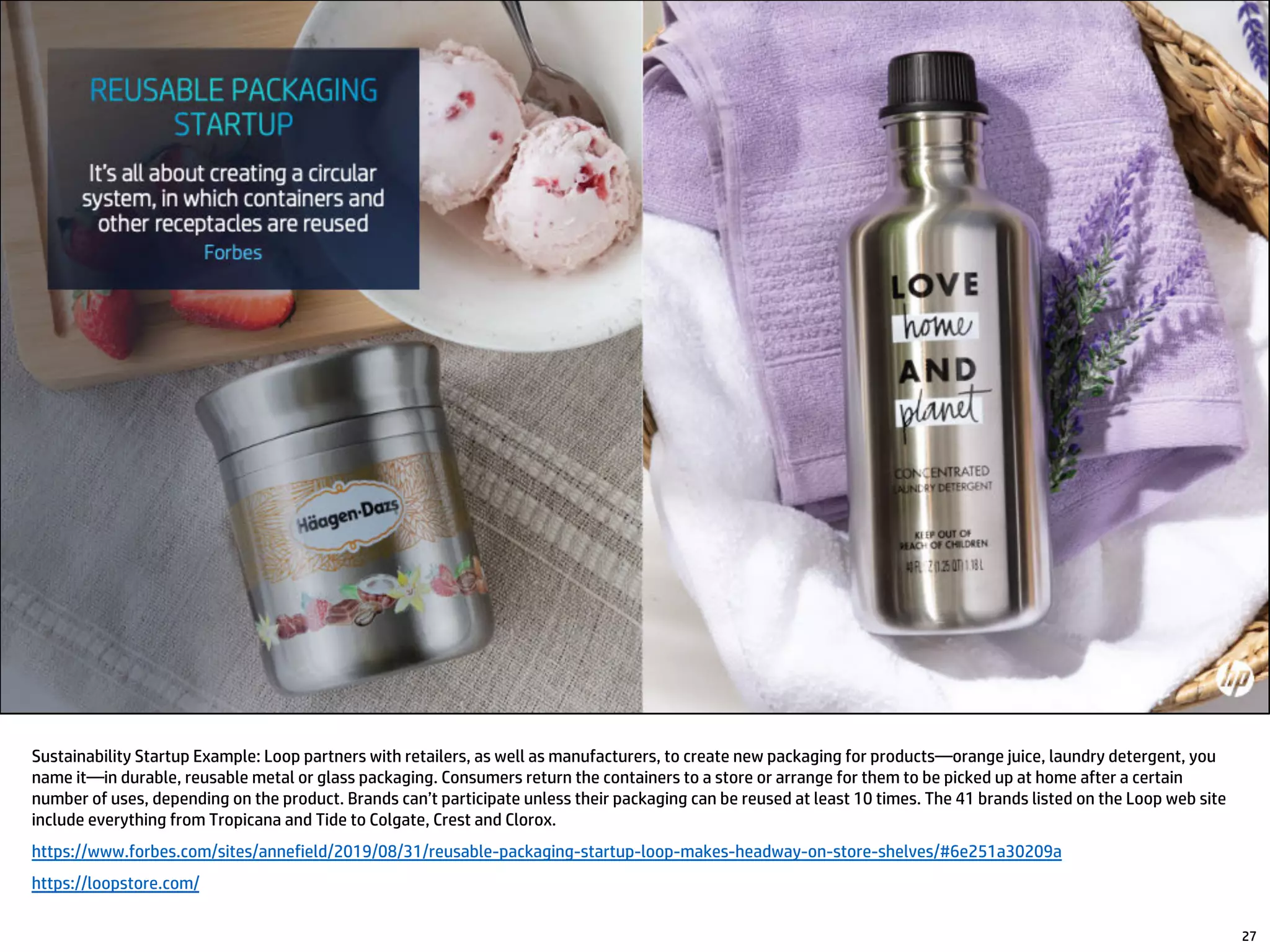 Sustainability Startup Example: Loop partners with retailers, as well as manufacturers, to create new packaging for products—orange juice, laundry detergent, you
name it—in durable, reusable metal or glass packaging. Consumers return the containers to a store or arrange for them to be picked up at home after a certain
number of uses, depending on the product. Brands can’t participate unless their packaging can be reused at least 10 times. The 41 brands listed on the Loop web site
include everything from Tropicana and Tide to Colgate, Crest and Clorox.
https://www.forbes.com/sites/annefield/2019/08/31/reusable-packaging-startup-loop-makes-headway-on-store-shelves/#6e251a30209a
https://loopstore.com/
27
 
