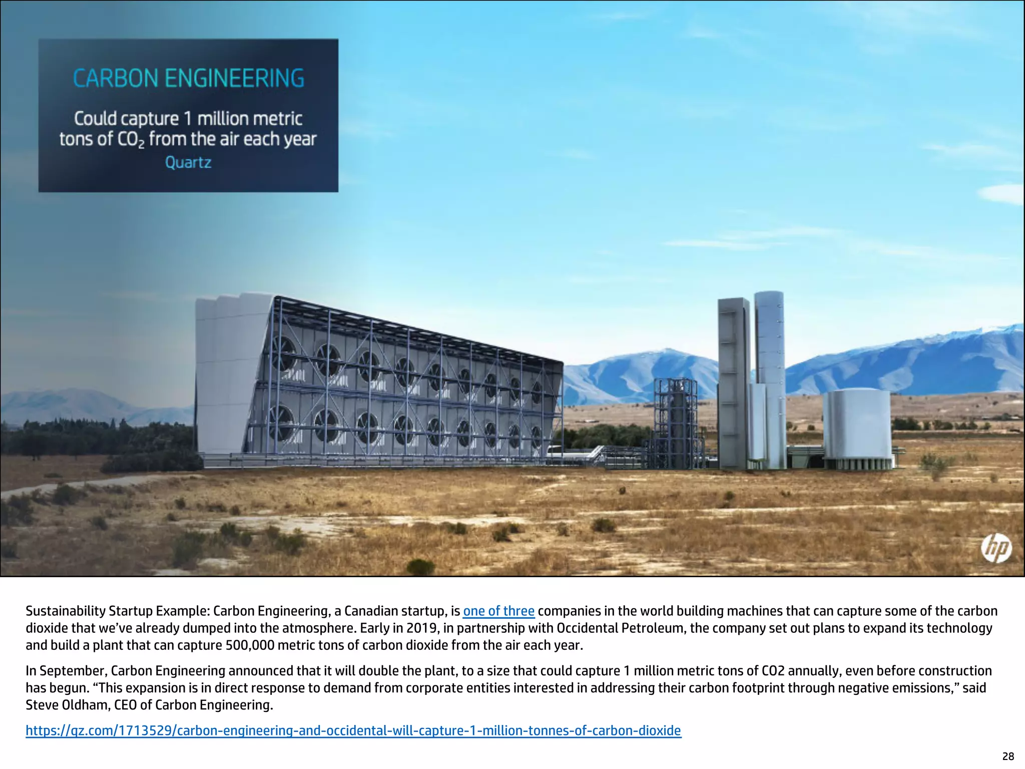 Sustainability Startup Example: Carbon Engineering, a Canadian startup, is one of three companies in the world building machines that can capture some of the carbon
dioxide that we’ve already dumped into the atmosphere. Early in 2019, in partnership with Occidental Petroleum, the company set out plans to expand its technology
and build a plant that can capture 500,000 metric tons of carbon dioxide from the air each year.
In September, Carbon Engineering announced that it will double the plant, to a size that could capture 1 million metric tons of CO2 annually, even before construction
has begun. “This expansion is in direct response to demand from corporate entities interested in addressing their carbon footprint through negative emissions,” said
Steve Oldham, CEO of Carbon Engineering.
https://qz.com/1713529/carbon-engineering-and-occidental-will-capture-1-million-tonnes-of-carbon-dioxide
28
 