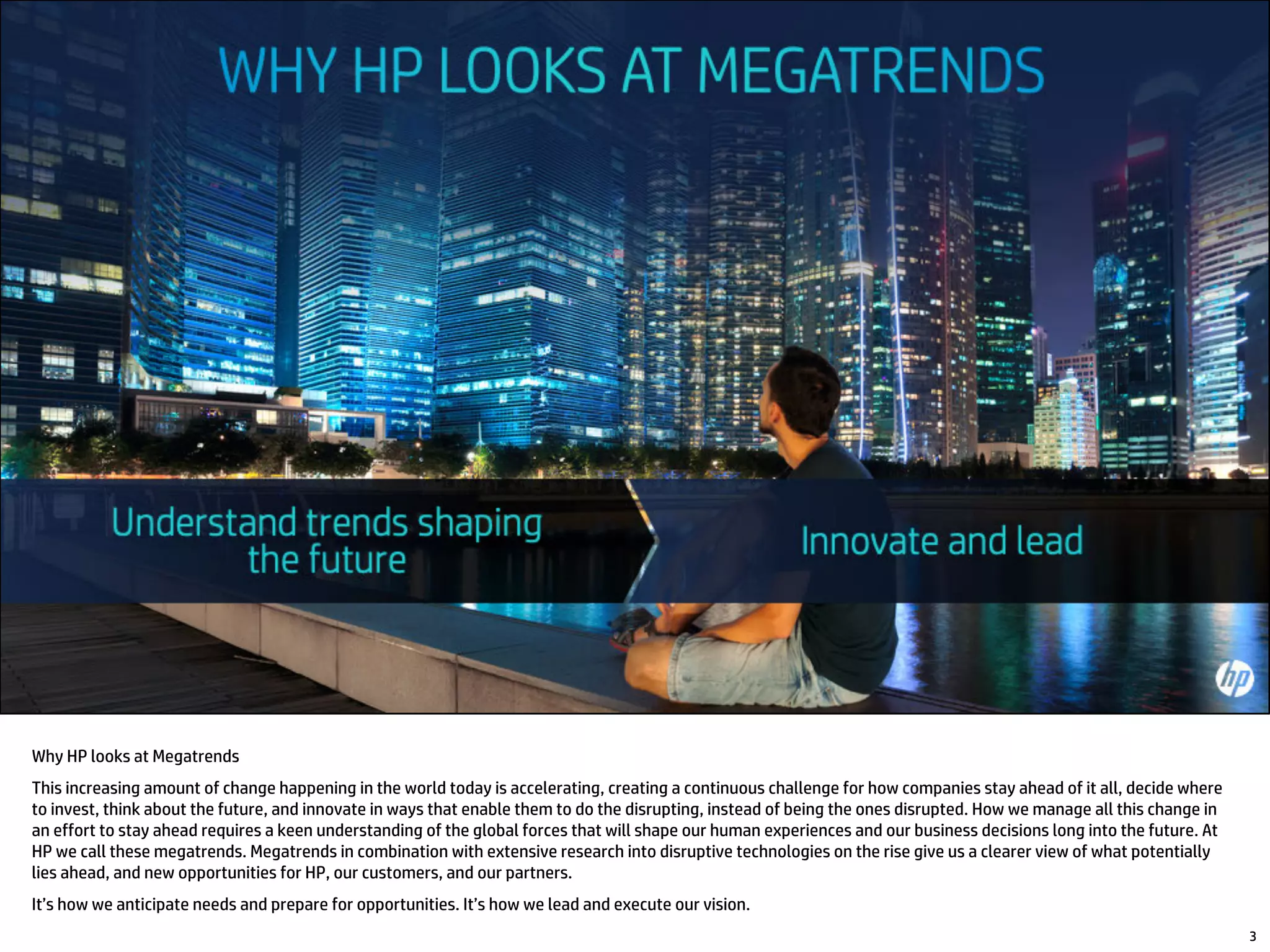 Why HP looks at Megatrends
This increasing amount of change happening in the world today is accelerating, creating a continuous challenge for how companies stay ahead of it all, decide where
to invest, think about the future, and innovate in ways that enable them to do the disrupting, instead of being the ones disrupted. How we manage all this change in
an effort to stay ahead requires a keen understanding of the global forces that will shape our human experiences and our business decisions long into the future. At
HP we call these megatrends. Megatrends in combination with extensive research into disruptive technologies on the rise give us a clearer view of what potentially
lies ahead, and new opportunities for HP, our customers, and our partners.
It’s how we anticipate needs and prepare for opportunities. It’s how we lead and execute our vision.
3
 