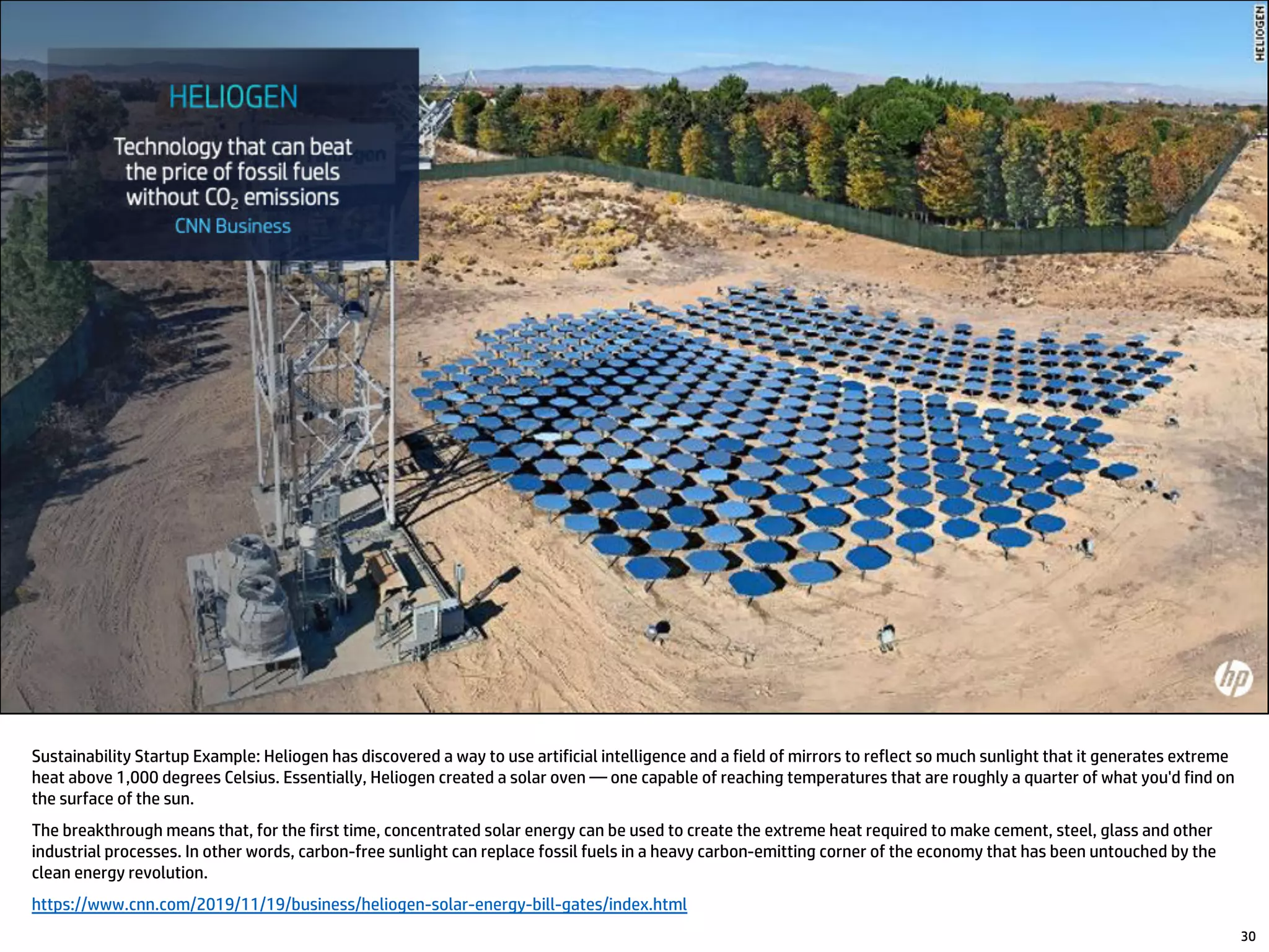 Sustainability Startup Example: Heliogen has discovered a way to use artificial intelligence and a field of mirrors to reflect so much sunlight that it generates extreme
heat above 1,000 degrees Celsius. Essentially, Heliogen created a solar oven — one capable of reaching temperatures that are roughly a quarter of what you'd find on
the surface of the sun.
The breakthrough means that, for the first time, concentrated solar energy can be used to create the extreme heat required to make cement, steel, glass and other
industrial processes. In other words, carbon-free sunlight can replace fossil fuels in a heavy carbon-emitting corner of the economy that has been untouched by the
clean energy revolution.
https://www.cnn.com/2019/11/19/business/heliogen-solar-energy-bill-gates/index.html
30
 