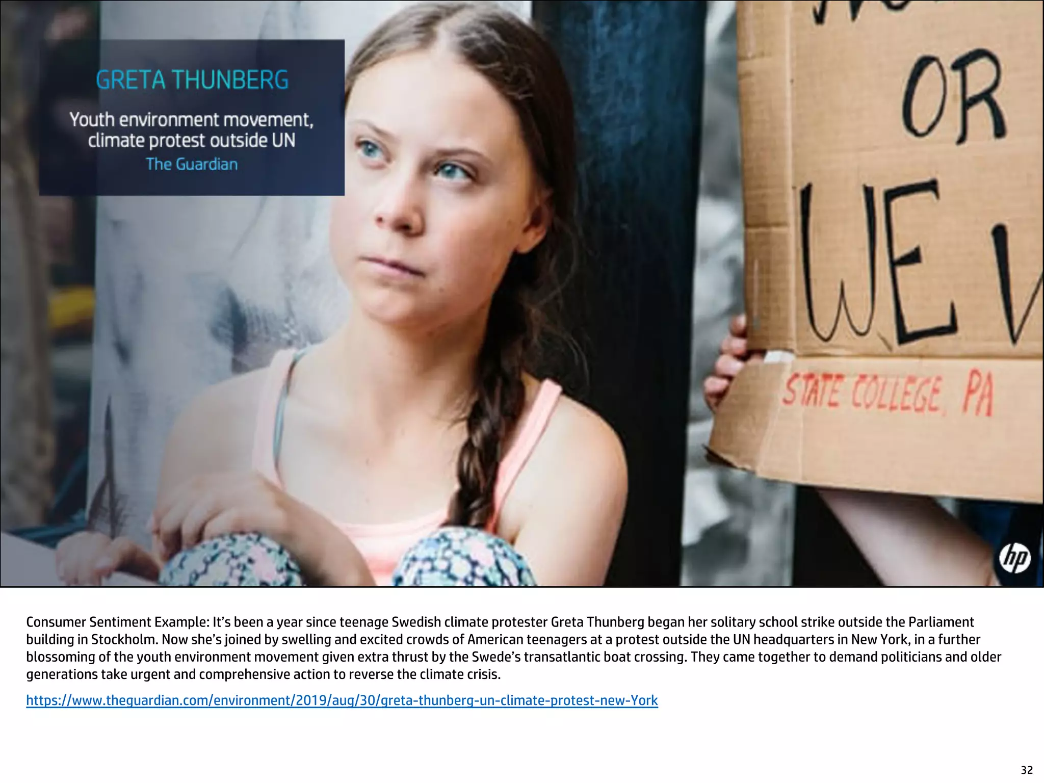 Consumer Sentiment Example: It’s been a year since teenage Swedish climate protester Greta Thunberg began her solitary school strike outside the Parliament
building in Stockholm. Now she’s joined by swelling and excited crowds of American teenagers at a protest outside the UN headquarters in New York, in a further
blossoming of the youth environment movement given extra thrust by the Swede’s transatlantic boat crossing. They came together to demand politicians and older
generations take urgent and comprehensive action to reverse the climate crisis.
https://www.theguardian.com/environment/2019/aug/30/greta-thunberg-un-climate-protest-new-York
32
 