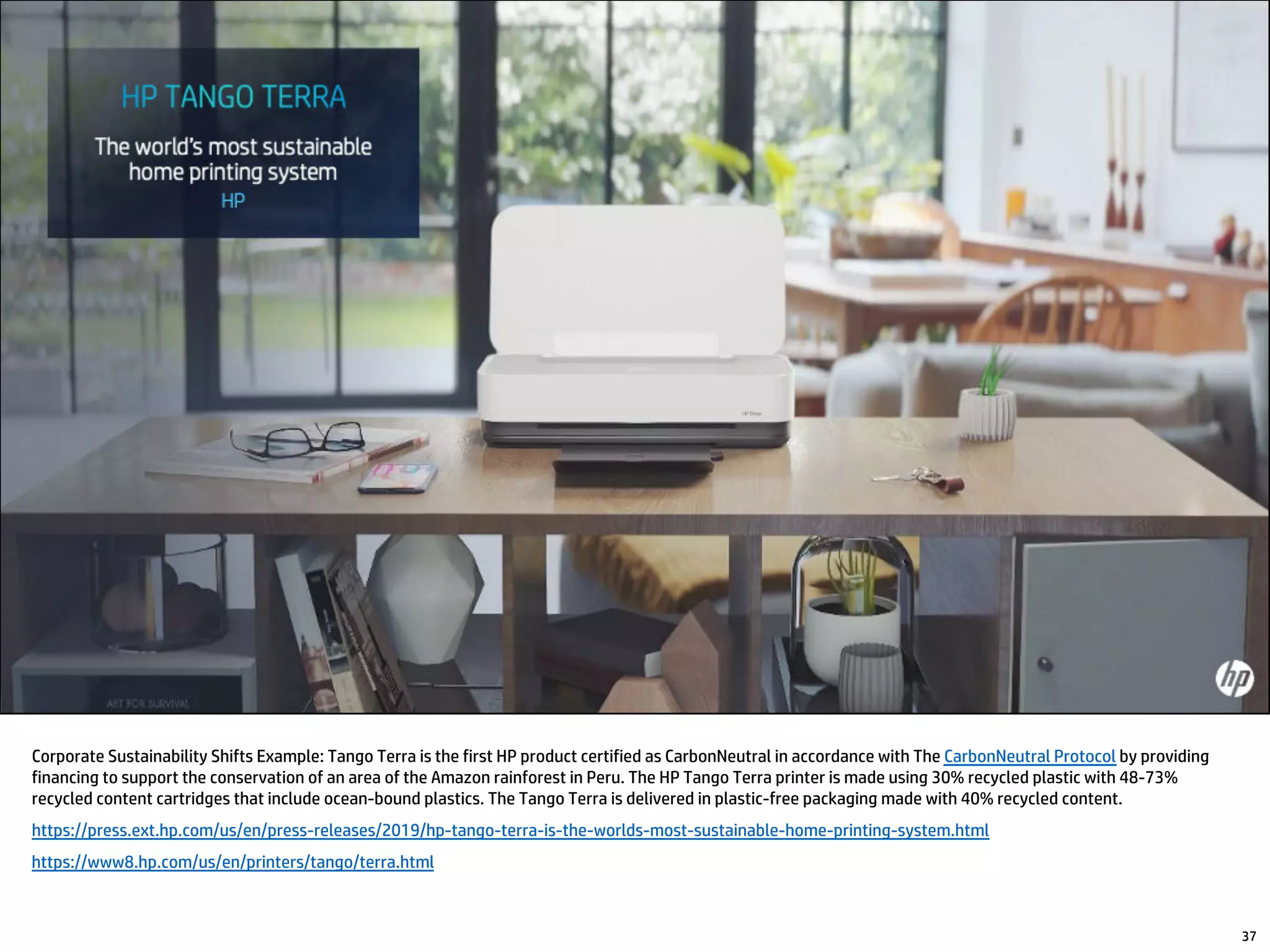Corporate Sustainability Shifts Example: Tango Terra is the first HP product certified as CarbonNeutral in accordance with The CarbonNeutral Protocol by providing
financing to support the conservation of an area of the Amazon rainforest in Peru. The HP Tango Terra printer is made using 30% recycled plastic with 48-73%
recycled content cartridges that include ocean-bound plastics. The Tango Terra is delivered in plastic-free packaging made with 40% recycled content.
https://press.ext.hp.com/us/en/press-releases/2019/hp-tango-terra-is-the-worlds-most-sustainable-home-printing-system.html
https://www8.hp.com/us/en/printers/tango/terra.html
37
 