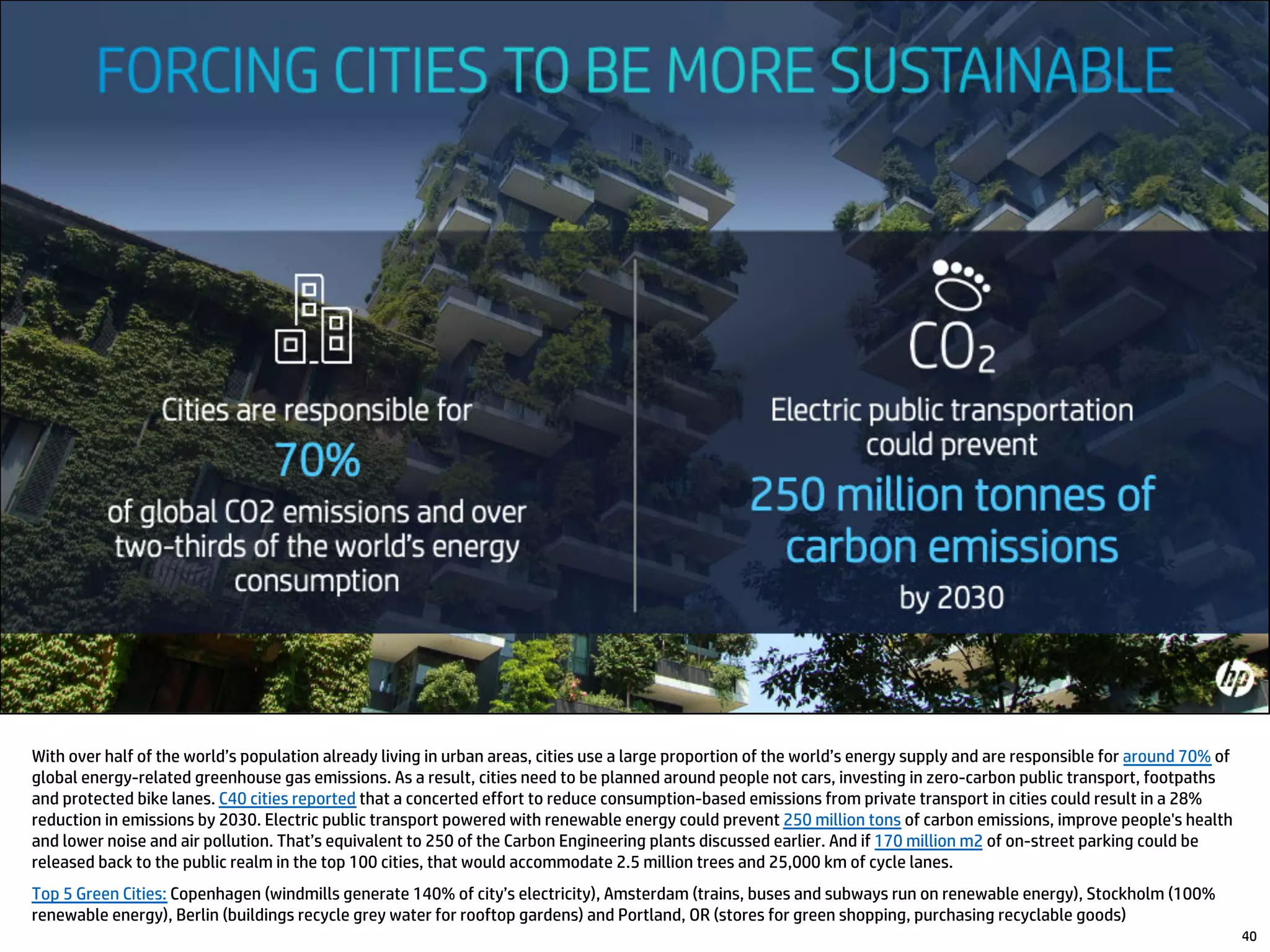 With over half of the world’s population already living in urban areas, cities use a large proportion of the world’s energy supply and are responsible for around 70% of
global energy-related greenhouse gas emissions. As a result, cities need to be planned around people not cars, investing in zero-carbon public transport, footpaths
and protected bike lanes. C40 cities reported that a concerted effort to reduce consumption-based emissions from private transport in cities could result in a 28%
reduction in emissions by 2030. Electric public transport powered with renewable energy could prevent 250 million tons of carbon emissions, improve people's health
and lower noise and air pollution. That’s equivalent to 250 of the Carbon Engineering plants discussed earlier. And if 170 million m2 of on-street parking could be
released back to the public realm in the top 100 cities, that would accommodate 2.5 million trees and 25,000 km of cycle lanes.
Top 5 Green Cities: Copenhagen (windmills generate 140% of city’s electricity), Amsterdam (trains, buses and subways run on renewable energy), Stockholm (100%
renewable energy), Berlin (buildings recycle grey water for rooftop gardens) and Portland, OR (stores for green shopping, purchasing recyclable goods)
40
 