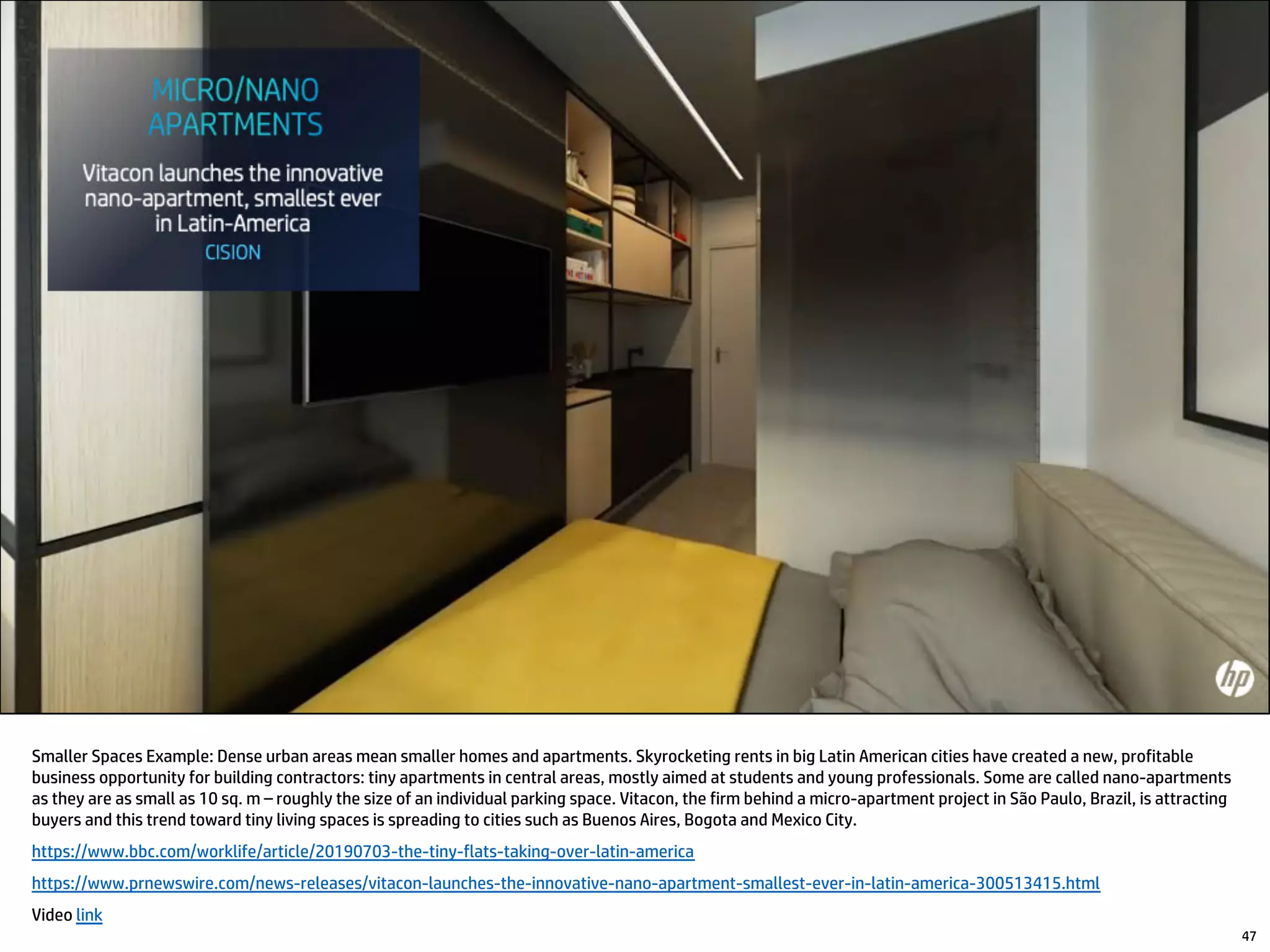 Smaller Spaces Example: Dense urban areas mean smaller homes and apartments. Skyrocketing rents in big Latin American cities have created a new, profitable
business opportunity for building contractors: tiny apartments in central areas, mostly aimed at students and young professionals. Some are called nano-apartments
as they are as small as 10 sq. m – roughly the size of an individual parking space. Vitacon, the firm behind a micro-apartment project in São Paulo, Brazil, is attracting
buyers and this trend toward tiny living spaces is spreading to cities such as Buenos Aires, Bogota and Mexico City.
https://www.bbc.com/worklife/article/20190703-the-tiny-flats-taking-over-latin-america
https://www.prnewswire.com/news-releases/vitacon-launches-the-innovative-nano-apartment-smallest-ever-in-latin-america-300513415.html
Video link
47
 