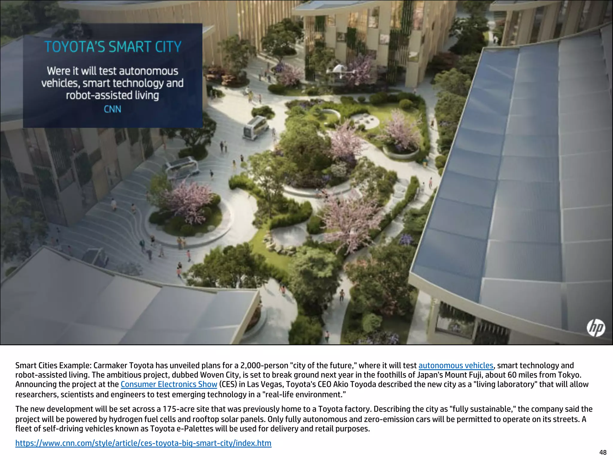 48
Smart Cities Example: Carmaker Toyota has unveiled plans for a 2,000-person "city of the future," where it will test autonomous vehicles, smart technology and
robot-assisted living. The ambitious project, dubbed Woven City, is set to break ground next year in the foothills of Japan's Mount Fuji, about 60 miles from Tokyo.
Announcing the project at the Consumer Electronics Show (CES) in Las Vegas, Toyota's CEO Akio Toyoda described the new city as a "living laboratory" that will allow
researchers, scientists and engineers to test emerging technology in a "real-life environment.”
The new development will be set across a 175-acre site that was previously home to a Toyota factory. Describing the city as "fully sustainable," the company said the
project will be powered by hydrogen fuel cells and rooftop solar panels. Only fully autonomous and zero-emission cars will be permitted to operate on its streets. A
fleet of self-driving vehicles known as Toyota e-Palettes will be used for delivery and retail purposes.
https://www.cnn.com/style/article/ces-toyota-big-smart-city/index.htm
 