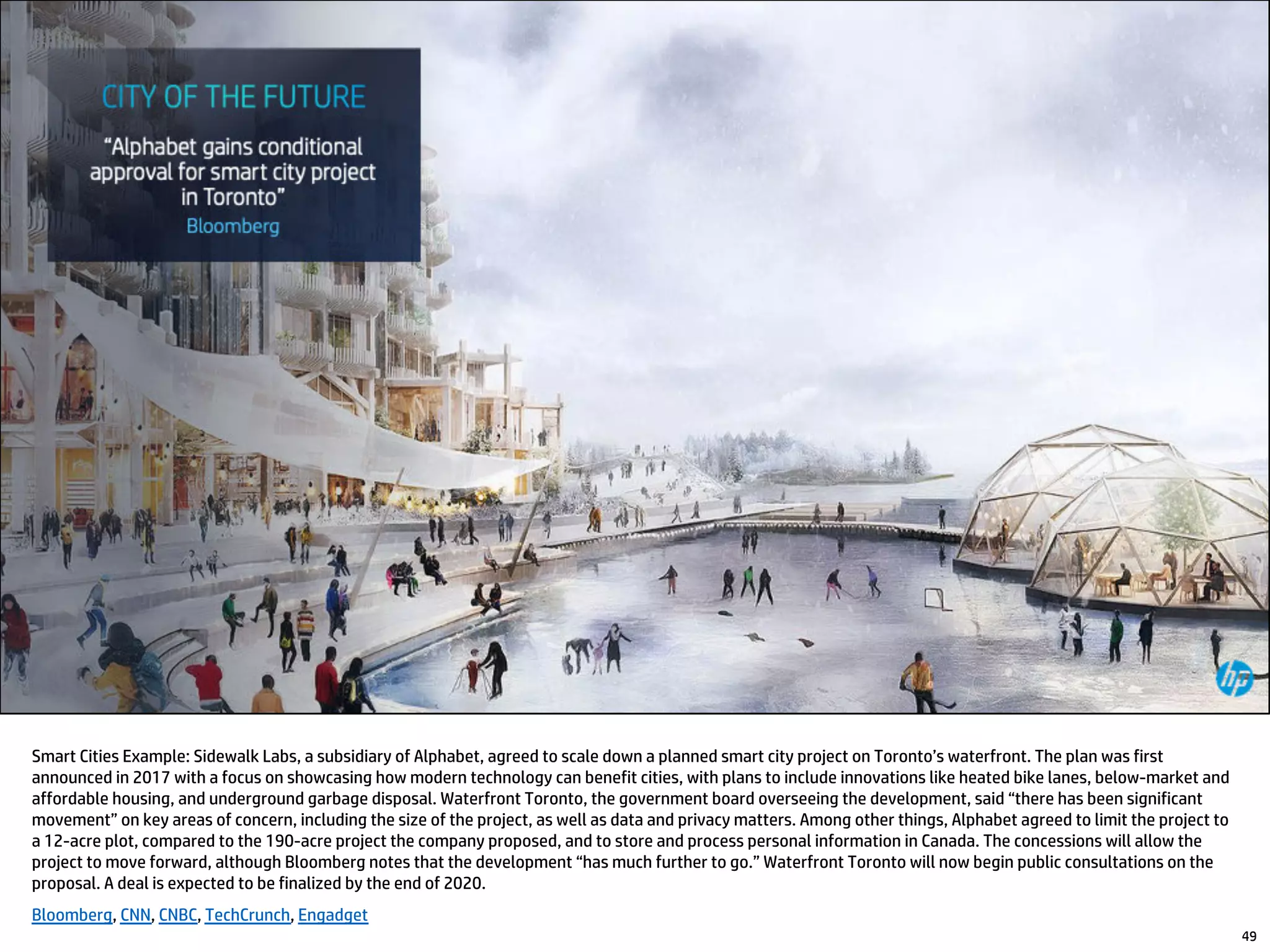 49
Smart Cities Example: Sidewalk Labs, a subsidiary of Alphabet, agreed to scale down a planned smart city project on Toronto’s waterfront. The plan was first
announced in 2017 with a focus on showcasing how modern technology can benefit cities, with plans to include innovations like heated bike lanes, below-market and
affordable housing, and underground garbage disposal. Waterfront Toronto, the government board overseeing the development, said “there has been significant
movement” on key areas of concern, including the size of the project, as well as data and privacy matters. Among other things, Alphabet agreed to limit the project to
a 12-acre plot, compared to the 190-acre project the company proposed, and to store and process personal information in Canada. The concessions will allow the
project to move forward, although Bloomberg notes that the development “has much further to go.” Waterfront Toronto will now begin public consultations on the
proposal. A deal is expected to be finalized by the end of 2020.
Bloomberg, CNN, CNBC, TechCrunch, Engadget
 