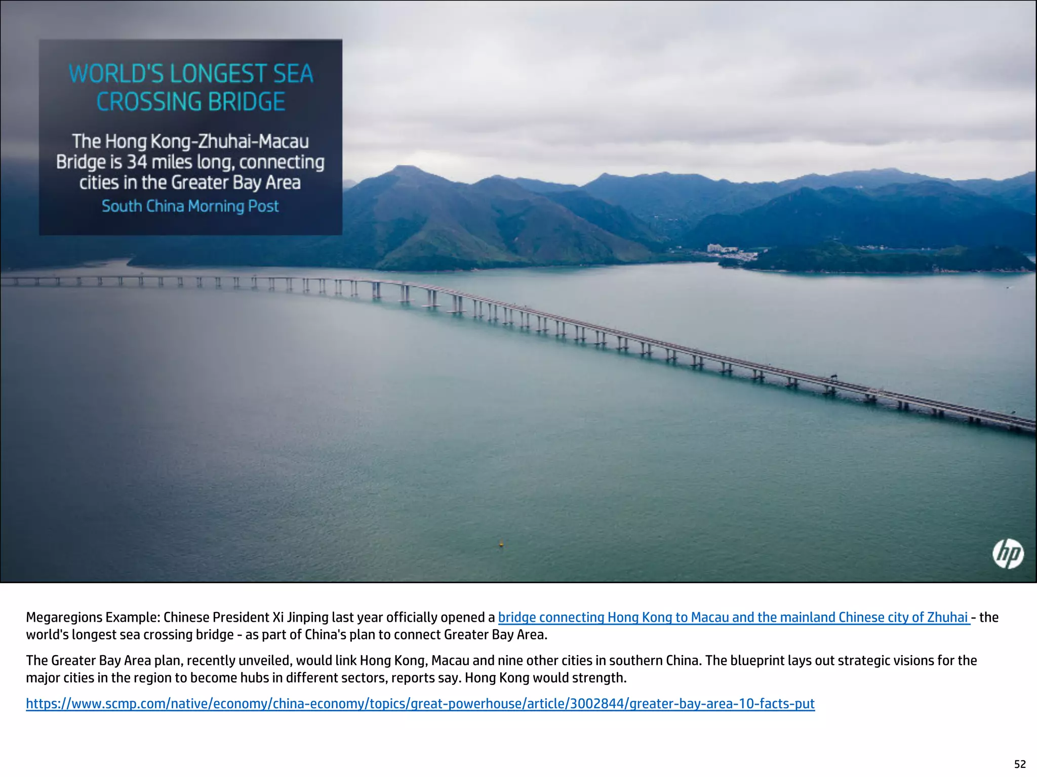 52
Megaregions Example: Chinese President Xi Jinping last year officially opened a bridge connecting Hong Kong to Macau and the mainland Chinese city of Zhuhai - the
world's longest sea crossing bridge - as part of China's plan to connect Greater Bay Area.
The Greater Bay Area plan, recently unveiled, would link Hong Kong, Macau and nine other cities in southern China. The blueprint lays out strategic visions for the
major cities in the region to become hubs in different sectors, reports say. Hong Kong would strength.
https://www.scmp.com/native/economy/china-economy/topics/great-powerhouse/article/3002844/greater-bay-area-10-facts-put
 