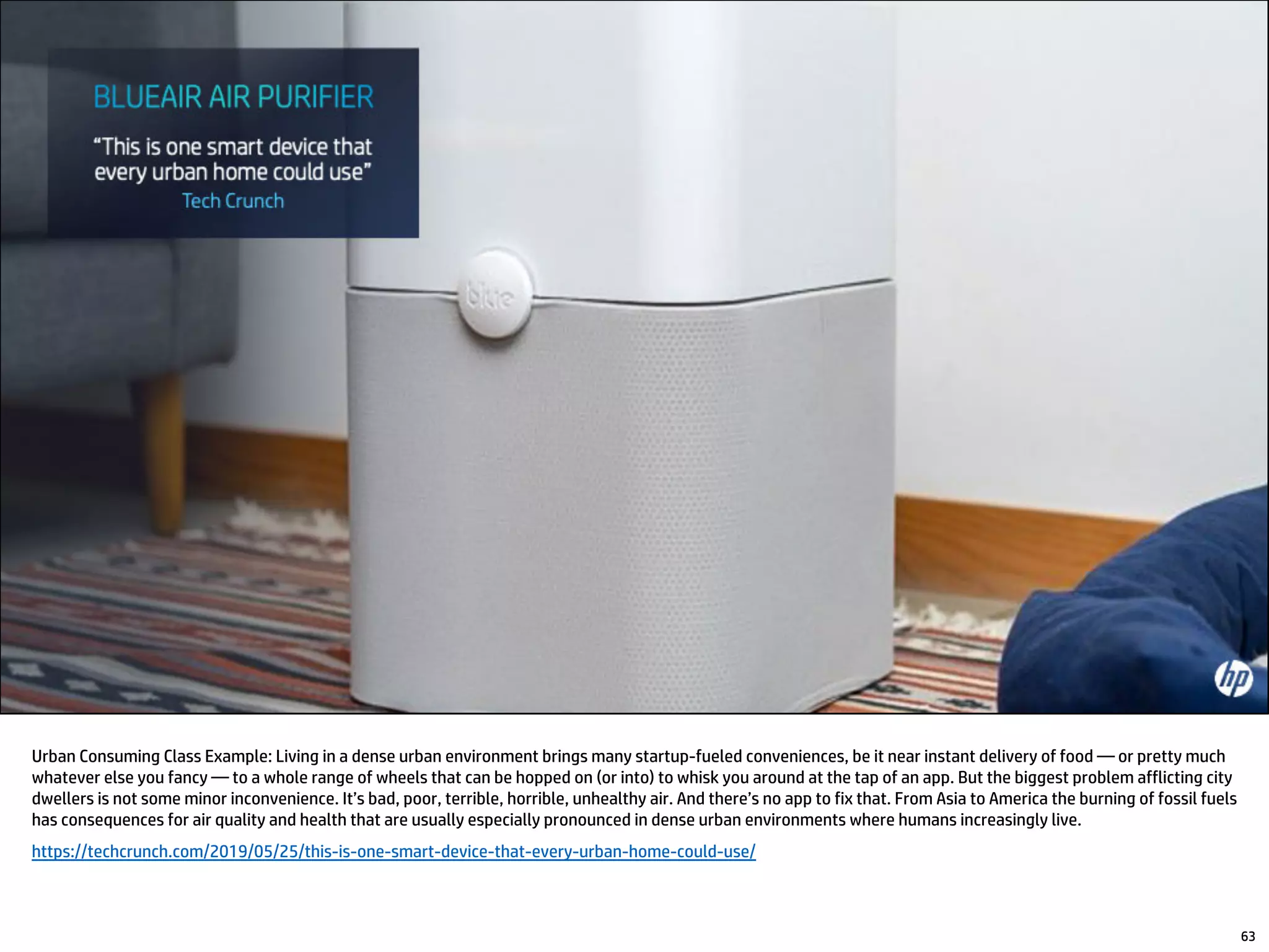 63
Urban Consuming Class Example: Living in a dense urban environment brings many startup-fueled conveniences, be it near instant delivery of food — or pretty much
whatever else you fancy — to a whole range of wheels that can be hopped on (or into) to whisk you around at the tap of an app. But the biggest problem afflicting city
dwellers is not some minor inconvenience. It’s bad, poor, terrible, horrible, unhealthy air. And there’s no app to fix that. From Asia to America the burning of fossil fuels
has consequences for air quality and health that are usually especially pronounced in dense urban environments where humans increasingly live.
https://techcrunch.com/2019/05/25/this-is-one-smart-device-that-every-urban-home-could-use/
 