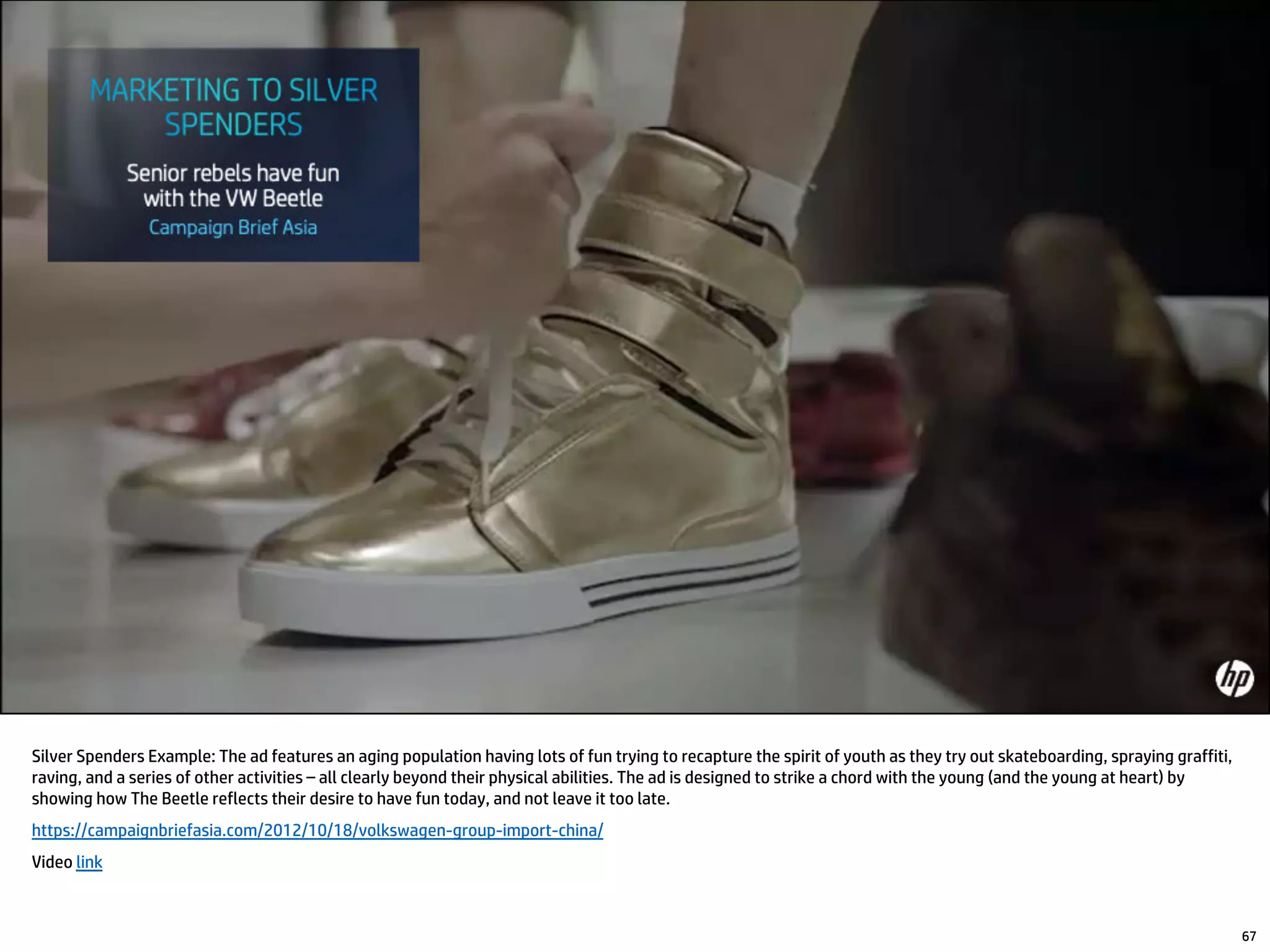 Silver Spenders Example: The ad features an aging population having lots of fun trying to recapture the spirit of youth as they try out skateboarding, spraying graffiti,
raving, and a series of other activities – all clearly beyond their physical abilities. The ad is designed to strike a chord with the young (and the young at heart) by
showing how The Beetle reflects their desire to have fun today, and not leave it too late.
https://campaignbriefasia.com/2012/10/18/volkswagen-group-import-china/
Video link
67
 