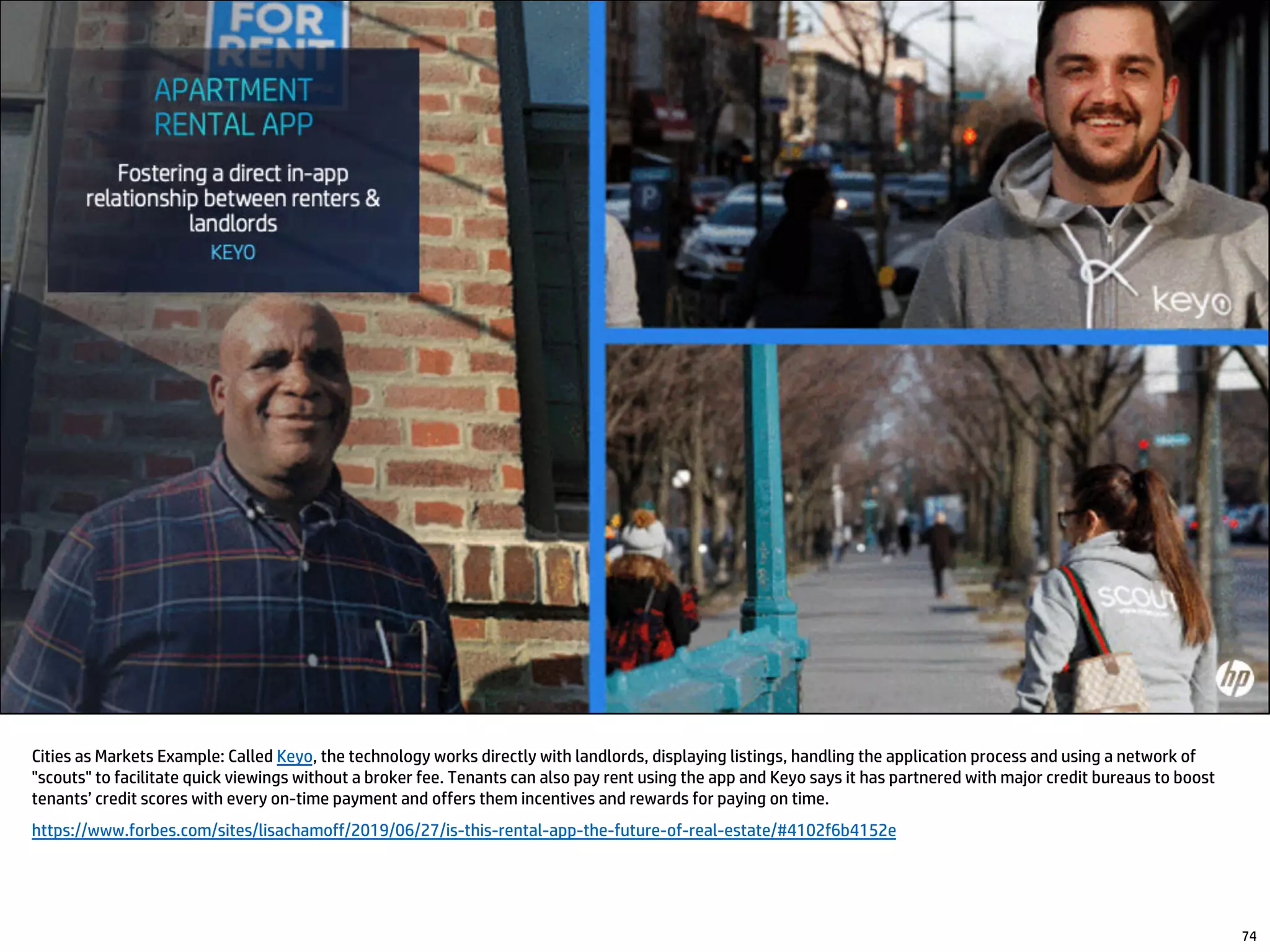 74
Cities as Markets Example: Called Keyo, the technology works directly with landlords, displaying listings, handling the application process and using a network of
"scouts" to facilitate quick viewings without a broker fee. Tenants can also pay rent using the app and Keyo says it has partnered with major credit bureaus to boost
tenants’ credit scores with every on-time payment and offers them incentives and rewards for paying on time.
https://www.forbes.com/sites/lisachamoff/2019/06/27/is-this-rental-app-the-future-of-real-estate/#4102f6b4152e
 