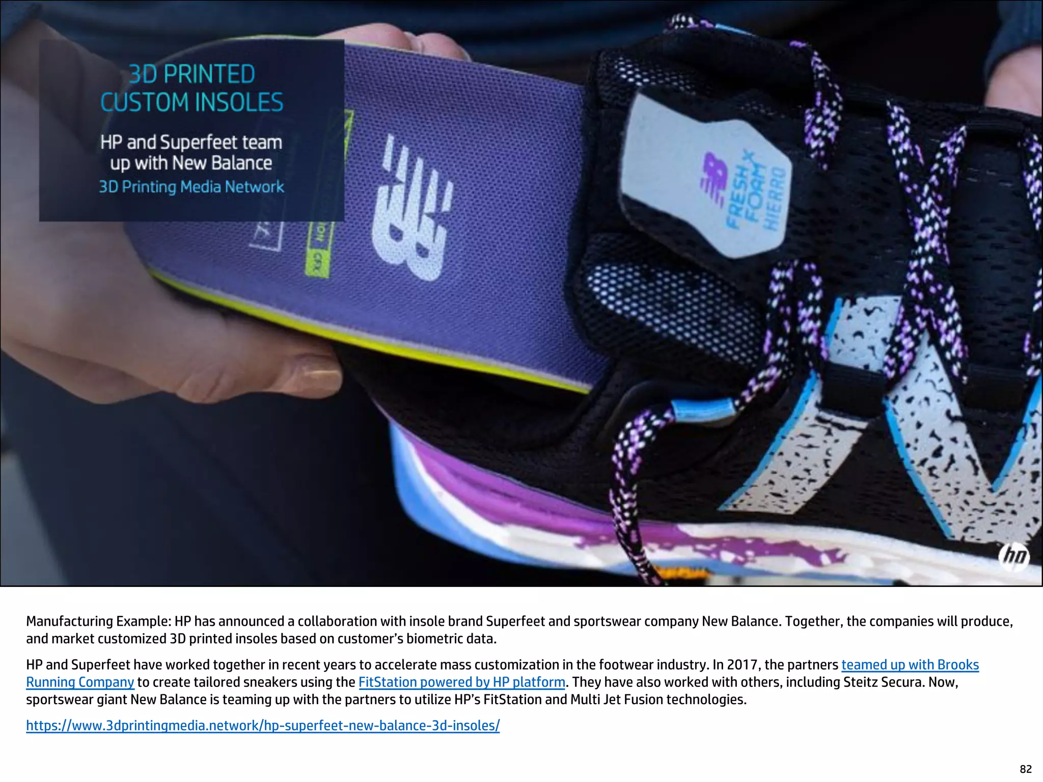 82
Manufacturing Example: HP has announced a collaboration with insole brand Superfeet and sportswear company New Balance. Together, the companies will produce,
and market customized 3D printed insoles based on customer’s biometric data.
HP and Superfeet have worked together in recent years to accelerate mass customization in the footwear industry. In 2017, the partners teamed up with Brooks
Running Company to create tailored sneakers using the FitStation powered by HP platform. They have also worked with others, including Steitz Secura. Now,
sportswear giant New Balance is teaming up with the partners to utilize HP’s FitStation and Multi Jet Fusion technologies.
https://www.3dprintingmedia.network/hp-superfeet-new-balance-3d-insoles/
 