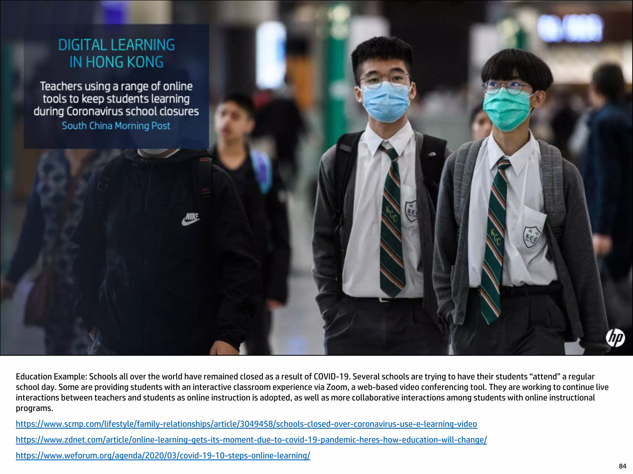 84
Education Example: Schools all over the world have remained closed as a result of COVID-19. Several schools are trying to have their students “attend” a regular
school day. Some are providing students with an interactive classroom experience via Zoom, a web-based video conferencing tool. They are working to continue live
interactions between teachers and students as online instruction is adopted, as well as more collaborative interactions among students with online instructional
programs.
https://www.scmp.com/lifestyle/family-relationships/article/3049458/schools-closed-over-coronavirus-use-e-learning-video
https://www.zdnet.com/article/online-learning-gets-its-moment-due-to-covid-19-pandemic-heres-how-education-will-change/
https://www.weforum.org/agenda/2020/03/covid-19-10-steps-online-learning/
 